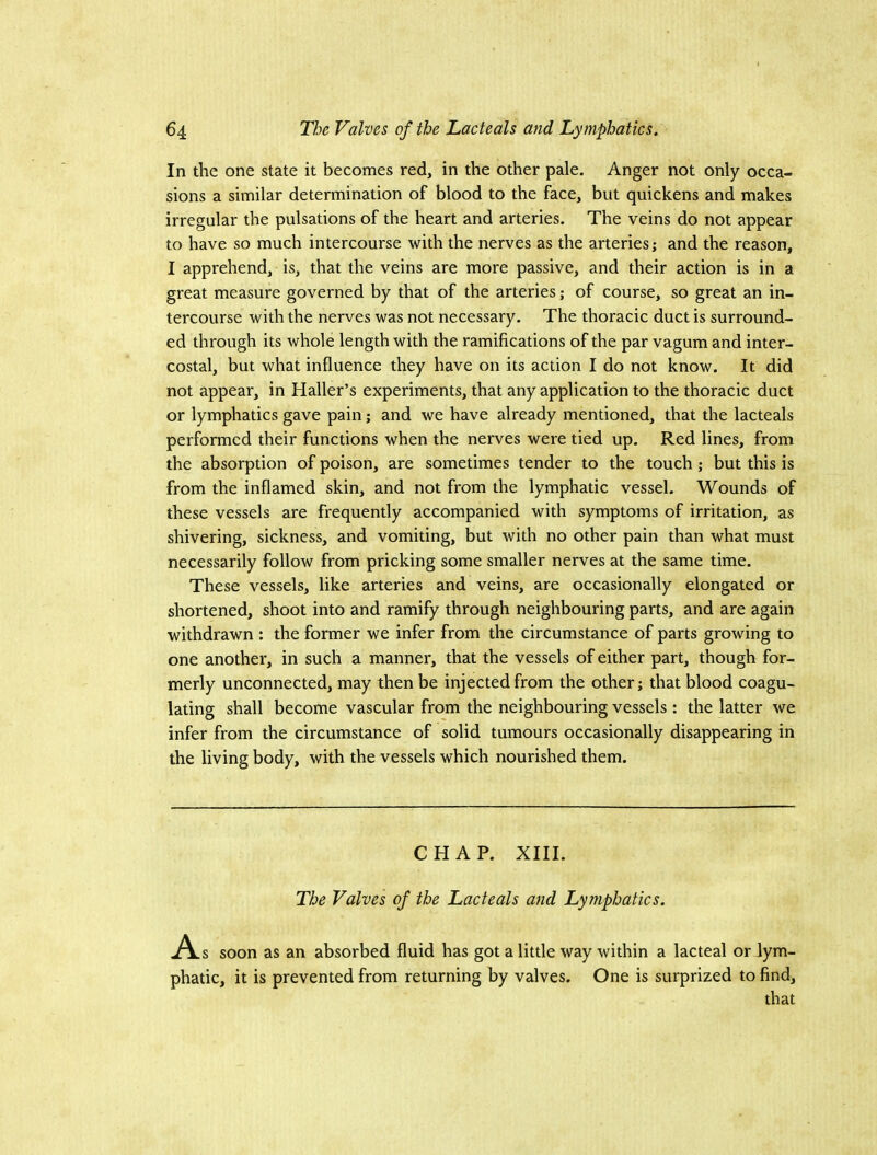 In the one state it becomes red, in the other pale. Anger not only occa- sions a similar determination of blood to the face, but quickens and makes irregular the pulsations of the heart and arteries. The veins do not appear to have so much intercourse with the nerves as the arteries; and the reason, I apprehend, is, that the veins are more passive, and their action is in a great measure governed by that of the arteries; of course, so great an in- tercourse with the nerves was not necessary. The thoracic duct is surround- ed through its whole length with the ramifications of the par vagumand inter- costal, but what influence they have on its action I do not know. It did not appear, in Haller’s experiments, that any application to the thoracic duct or lymphatics gave pain; and we have already mentioned, that the lacteals performed their functions when the nerves were tied up. Red lines, from the absorption of poison, are sometimes tender to the touch ; but this is from the inflamed skin, and not from the lymphatic vessel. Wounds of these vessels are frequently accompanied with symptoms of irritation, as shivering, sickness, and vomiting, but with no other pain than what must necessarily follow from pricking some smaller nerves at the same time. These vessels, like arteries and veins, are occasionally elongated or shortened, shoot into and ramify through neighbouring parts, and are again withdrawn : the former we infer from the circumstance of parts growing to one another, in such a manner, that the vessels of either part, though for- merly unconnected, may then be injected from the other; that blood coagu- lating shall become vascular from the neighbouring vessels : the latter we infer from the circumstance of solid tumours occasionally disappearing in the living body, with the vessels which nourished them. CHAP. XIII. The Valves of the Lacteals and Lymphatics. As soon as an absorbed fluid has got a little way within a lacteal or lym- phatic, it is prevented from returning by valves. One is surprized to find, that