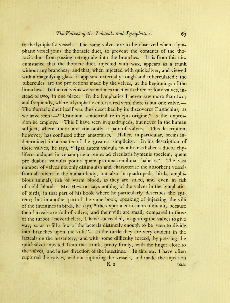 to the lymphatic vessel. The same valves are to be observed when a lym- phatic vessel joins the thoracic duct, to prevent the contents of the tho- racic duct from passing retrograde into the branches. It is from this cir- cumstance that the thoracic duct, injected with wax, appears as a trunk without any branches; and that, when injected with quicksilver, and viewed with a magnifying glass, it appears externally rough and tuberculated: the tubercules are the projections made by the valves, at the beginnings of the branches. In the red veins we sometimes meet with three or four valves, in- stead of two, in one place. In the lymphatics I never saw more than two; and frequently, where a lymphatic enters a red vein, there is but one valve.— The thoracic duct itself was thus described by its discoverer Eustachius, as we have seen ;—“ Ostiolum semicirculare in ejus origine,” is the expres- sion he employs. This I have seen in quadrupeds, but never in the human subject, where there are constantly a pair of valves. This description, however, has confused other anatomists. Haller, in particular, seems in- determined in a matter of the greatest simplicity. In his description of these valves, he says,  Ipsa autem valvula membranas habet a ductu chy- iifero undique in venam procurrentes ad circularis hymenis speciem, quern pro duabus valvulis potius quam pro una semilunari habeas.” The vast number of valves not only distinguish and characterise the absorbent vessels from all others in the human body, but also in quadrupeds, birds, amphi- bious animals, fish of warm blood, as they are stiled, and even in fish of cold blood. Mr. Hewson says nothing of the valves in the lymphatics of birds, in that part of his book where he particularly describes the sys- tem ; but in another part of the same book, speaking of injecting the villi of the intestines in birds, he says,  the experiment is more difficult, because their lacteals are full of valves, and their villi are small, compared to those of the turbot: nevertheless, I have succeeded, in getting the valves to give way, so as to fill a few of the lacteals distinctly enough to be seen to divide into branches upon the villi.”—In the turtle they are very evident in the lacteals on the mesentery, and with some difficulty forced, by pressing the quicksilver injected from the trunk, pretty firmly, with the finger close to the valves, and in the direction of the intestines. In this way I have often ruptured the valves, without rupturing the vessels, and made the injection K 2 pass