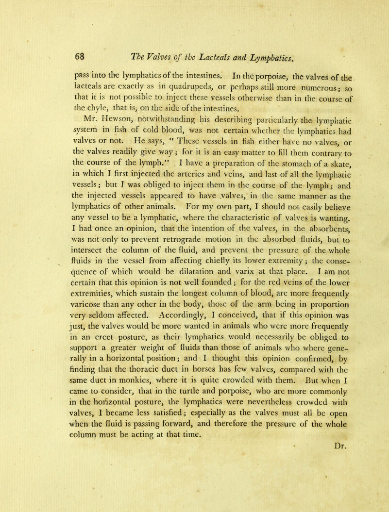 pass into the lymphatics of the intestines. In the porpoise, the valves of the lacteals are exactly as in quadrupeds, or perhaps still more numerous; so that it is not possible to inject these vessels otherwise than in the course of the chyle, that is, on the side of the intestines, Mr. Hewson, notwithstanding his describing particularly the lymphatic system in fish of cold blood, was not certain whether the lymphatics had valves or not. He says, These vessels in fish either have no valves, or the valves readily give way; for it is an easy matter to fill them contrary to the course of the lymph.” I have a preparation of the stomach of a skate, in which I first injected the arteries and veins, and last of all the lymphatic vessels; but I was obliged to inject them in the course of the lymph; and the injected vessels appeared to have .valves,' in the same manner as the lymphatics of other animals. For my own part, I should not easily believe any vessel to be a lymphatic, where the characteristic of valves is wanting. I had once an opinion, that the intention of the valves, in the absorbents, was not only to prevent retrograde motion in the absorbed fluids, but to intersect the column of the fluid, and prevent the pressure of the whole fluids in the vessel from affecting chiefly its lower extremity; the conse- quence of which would be dilatation and varix at that place. I am not certain that this opinion is not well founded; for the red veins of the lower extremities, which sustain the longest column of blood, are more frequently varicose than any other in the body, those of the arm being in proportion very seldom affected. Accordingly, I conceived, that if this opinion was just, the valves would be more wanted in animals who were more frequently in an erect posture, as their lymphatics would necessarily be obliged to support a greater weight of fluids than those of animals who where gene- rally in a horizontal position; and I thought this opinion confirmed, by finding that the thoracic duct in horses has few valves, compared with the same duct in monkies, where it is quite crowded with them. But when I came to consider, that in the turtle and porpoise, who are more commonly in the horizontal posture, the lymphatics were nevertheless crowded with valves, I became less satisfied; especially as the valves must all be open when the fluid is passing forward, and therefore the pressure of the whole column must be acting at that time. Dr.