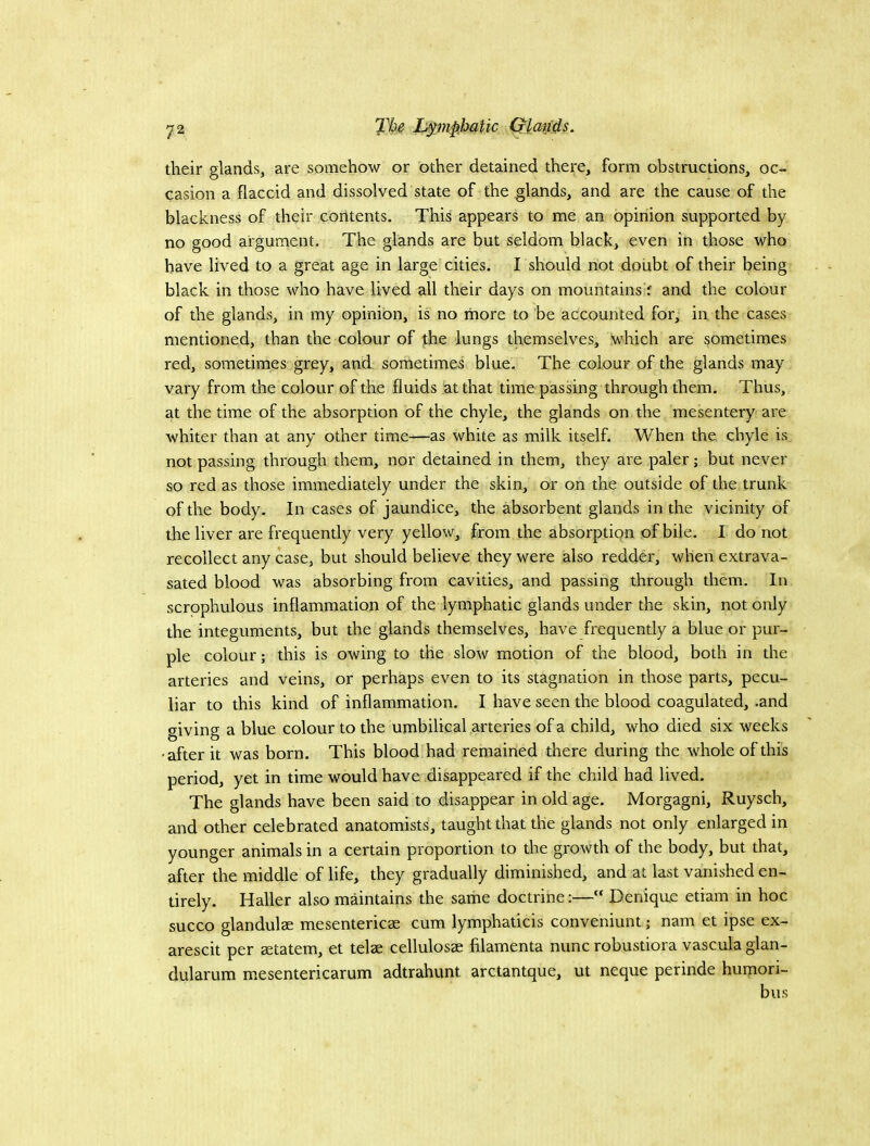 their glands, are somehow or other detained there, form obstructions, oc- casion a flaccid and dissolved state of the glands, and are the cause of the blackness of their contents. This appears to me an opinion supported by no good argument. The glands are but seldom black, even in those who have lived to a great age in large cities. I should not doiibt of their being black in those who have lived all their days on mountains f and the colour of the glands, in my opinion, is no more to be accounted for, in the cases mentioned, than the colour of the lungs themselves, which are sometimes red, sometimes grey, and sometimes blue. The colour of the glands may vary from the colour of the fluids at that time passing through them. Thus, at the time of the absorption of the chyle, the glands on the mesentery are whiter than at any other time—as white as milk itself. When the chyle is not passing through them, nor detained in them, they are paler; but never so red as those immediately under the skin, or on the outside of the trunk of the body. In cases of jaundice, the absorbent glands in the vicinity of the liver are frequently very yellow, from the absorption of bile. I do not recollect any case, but should believe they were also redder, when extrava- sated blood was absorbing from cavities, and passing through them. In scrpphulous inflammation of the lymphatic glands under the skin, not only the integuments, but the glands themselves, have frequently a blue or pur- ple colour; this is owing to the slow motion of the blood, both in the arteries and veins, or perhaps even to its stagnation in those parts, pecu- liar to this kind of inflammation. I have seen the blood coagulated, .and giving a blue colour to the umbilical arteries of a child, who died six weeks •after it was born. This blood had remained there during the whole of this period, yet in time would have disappeared if the child had lived. The glands have been said to disappear in old age. Morgagni, Ruysch, and other celebrated anatomists, taugbt that the glands not only enlarged in younger animals in a certain proportion to the growth of the body, but that, after the middle of life, they gradually diminished, and at last vanished en- tirely. Haller also maintains the same doctrine:— Denique etiam in hoc succo glandulae mesenteries cum lymphaticis conveniunt; nam et ipse ex- arescit per statem, et tels celluloss filamenta nunc robustiora vascula glan- dularum m.esentericarum adtrahunt arctantque, ut neque perinde humori- bus