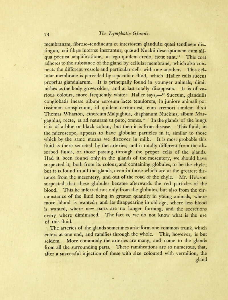 membranam, fibroso-tendineum et interiorem glandulae quasi tendinem dis- tingue, cui fibrae internae inserantur, quae ad Nuckii descriptionem cum ali- qua poetica amplificatione, ut ego quidem credo, fictae sunt.” This coat adheres to the substance of the gland by cellular membrane, which also con- nects the different vessels and particular cells with one another. This cel- lular membrane is pervaded by a peculiar fluid, which Haller calls succus proprius glandularum. It is principally found in younger animals, dimi- nishes as the body grows older, and at last totally disappears. It is of va- rious colours, more frequently white: Haller says,— Succum, glandulis conglobatis inesse album serosum lacte tenuiorem, in juniore animali po- tissimum conspicuum, id quidem certum est, eum cremori similem dixit Thomas Wharton, cinereum Malpighius, diaphanum Nuckius, album Mar- gagnius, recte, et ad naturam ut puto, omnes.” In the glands of the lungs it is of a blue or black colour, but then it is from disease. This fluid, in the microscope, appears to have globular particles in it, similar to those which by the same means we discover in milk. It is most probable this fluid is there secreted by the arteries, and is totally different from the ab- sorbed fluids, or those passing through the proper cells of the glands. Had it been found only in the glands of the mesentery, we should have suspected it, both from its colour, and containing globules, to be the chyle; but it is found in all the glands, even in those which are at the greatest dis- tance from the mesentery, and out of the road of the chyle. Mr. Hewson suspected that these globules became afterwards the red particles of the blood. This he inferred not only from the globules, but also from the cir- cumstance of the fluid being in greater quantity in young animals, where more blood is wanted; and its disappearing in old age, where less blood is wanted, where new parts are no longer forming, and the secretions every where diminished. The fact is, we do not know what is the use of this fluid. The arteries of the glands sometimes arise form one common trunk, which enters at one end, and ramifies through the whole. This, however, is but seldom. More commonly the arteries are many, and come to the glands from all the surrounding parts. These ramifications are so numerous, that, after a successful injection of these with size coloured with vermilion, the gland