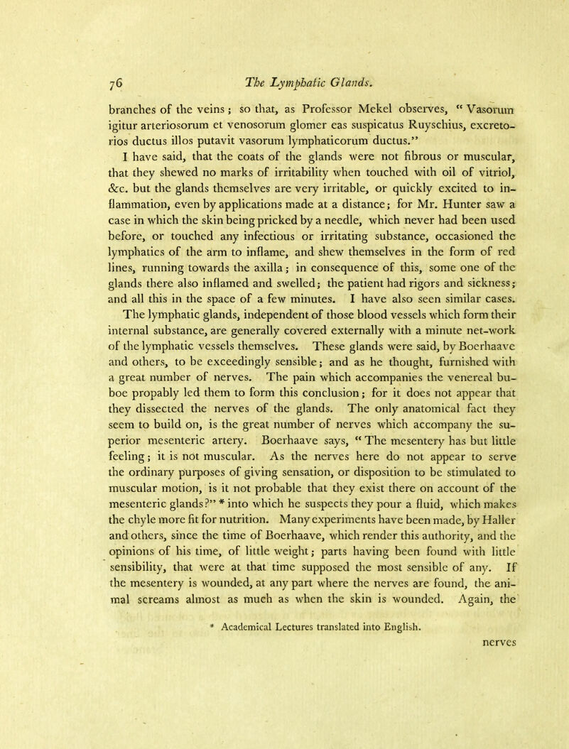 branches of the veins; so that, as Professor Mekel observes, “ Vasorum igitur arteriosorum et venosorum glomer eas suspicatus Ruyschius, excreto- rios ductus illos putavit vasorum lymphaticorum ductus.” I have said, that the coats of the glands were not fibrous or muscular, that they shewed no marks of irritability when touched with oil of vitriol, &c. but the glands themselves are very irritable, or quickly excited to in- flammation, even by applications made at a distance; for Mr. Hunter saw a case in which the skin being pricked by a needle, which never had been used before, or touched any infectious or irritating substance, occasioned the lymphatics of the arm to inflame, and shew themselves in the form of red lines, running towards the axilla; in consequence of this, some one of the glands there also inflamed and swelled; the patient had rigors and sickness; and all this in the space of a few minutes. I have also seen similar cases. The lymphatic glands, independent of those blood vessels which form their internal substance, are generally covered externally with a minute net-work of the lymphatic vessels themselves. These glands were said, by Boerhaave and others, to be exceedingly sensible; and as he thought, furnished with a great number of nerves. The pain which accompanies the venereal bu- boe propably led them to form this conclusion; for it does not appear that they dissected the nerves of the glands. The only anatomical fact they seem to build on, is the great number of nerves which accompany the su- perior mesenteric artery. Boerhaave says, “ The mesentery has but little feeling; it is not muscular. As the nerves here do not appear to serve the ordinary purposes of giving sensation, or disposition to be stimulated to muscular motion, is it not probable that they exist there on account of the mesenteric glands?” * into which he suspects they pour a fluid, which makes the chyle more fit for nutrition. Many experiments have been made, by Haller and others, since the time of Boerhaave, which render this authority, and the opinions of his time, of little weight; parts having been found with little sensibility, that were at that time supposed the most sensible of any. If the mesentery is wounded, at any part where the nerves are found, the ani- mal screams almost as much as when the skin is wounded. Again, the Academical Lectures translated into English. nerves