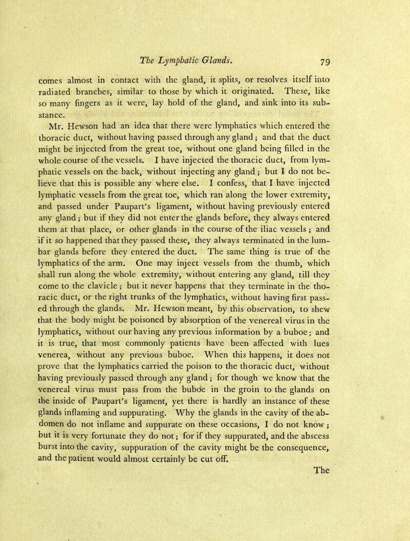 comes almost in contact with the gland, it splits, or resolves itself into radiated branches, similar to those by which it originated. These, like so many fingers as it were, lay hold of the gland, and sink into its sub- stance. Mr. Hewson had an idea that there were lymphatics which entered the thoracic duct, without having passed through any gland; and that the duct might be injected from the great toe, without one gland being filled in the whole course of the vessels. I have injected the thoracic duct, from lym- phatic vessels on the back, without injecting any gland; but I do not be- lieve that this is possible any where else. I confess, that I have injected lymphatic vessels from the great toe, which ran along the lower extremity, and passed under Paupart’s ligament, without having previously entered any gland; but if they did not enter the glands before, they always entered them at that place, or other glands in the course of the iliac vessels; and if it so happened that they passed these, they always terminated in the lum- bar glands before they entered the duct. The same thing is true of the lymphatics of the arm. One may inject vessels from the thumb, which shall run along the whole extremity, without entering any gland, till they come to the clavicle; but it never happens that they terminate in the tho- racic duct, or the right trunks of the lymphatics, without having first pass- ed through the glands. Mr. Hewson meant, by this observation, to shew that the body might be poisoned by absorption of the venereal virus in the lymphatics, without our having any previous information by a buboe; and it is true, that most commonly patients have been affected with lues venerea, without any previous buboe. When this happens, it does not prove that the lymphatics carried the poison to the thoracic duct, without having previously passed through any gland; for though we know that the venereal virus must pass from the buboe in the groin to the glands on the inside of Paupart’s ligament, yet there is hardly an instance of these glands inflaming and suppurating. Why the glands in the cavity of the ab- domen do not inflame and suppurate on these occasions, I do not know; but it is very fortunate they do not; for if they suppurated, and the abscess burst into the cavity, suppuration of the cavity might be the consequence, and the patient would almost certainly be cut off. The