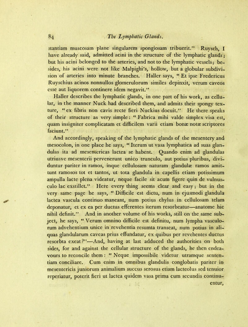 stantiam muscosam plane singularem spongiosam tribuerit.” Ruysch, I have already said, admitted acini in the structure of the lymphatic glands; but his acini belonged to the arteries, and not to the lymphatic vessels; be- sides, his acini were not like Malpighi’s, hollow, but a globular subdivi- sion of arteries into minute branches. Haller says,  Et ipse Fredericus Ruyschius acinos nonnullos glomerulorum similes depinxit, verum caveos esse aut liquorem continere idem negavit.” Haller describes the lymphatic glands, in one part of his work, as cellu- lar, in the manner Nuck had described them, and admits their spongy tex- ture, ex fibris non cavis recte fieri Nuckius docuit.” He there speaks of their structure as very simple: “ Fabrica mihi valde simplex visa est, quam insigniter complicatam et difficilem varii etiam bonae notae scriptures faciunt,” And accordingly, speaking of the lymphatic glands of the mesentery and mesocolon, in one place he says,  Iterum ut vasa lymphatica ad suas glan- dulas ita ad mesemericas lactea se habent. Quando enim ad glandulas utriusve mesenterii pervenerunt unico trunculo, aut potius pluribus, divi- duntur pariter in ramos, inque cellulosam naturam glandulae ramos amit- tunt ramosos tot et tantos, ut tota glandula in capellis etiam potissimum ampulla lacte plena videatur, neque facile sit acum figere quin de vulnus- culo lac exstillet.” Here every thing seems clear and easy; but in the very same page he says,  Difficile est dictu, num in ejusmodi glandula lactea vascula continuo maneant, num potius chylus in cellulosam telam deponatur, et ex ea per ductus efferentes iterum resorbeatur—anatome hie nihil definit.” And in another volume of his works, still on the same sub- ject, he says,  Verum omnino difficile est definitu, num lympha vasculo- rum advehentium unice in revehentia resumta transeat, num potius in ali- quas glandularum caveas prius effundatur, ex quibus per revehentes ductus resorbta exeat?”—And, having at last adduced the authorities on both sides, for and against the cellular structure of the glands, he then endea- vours to reconcile them :  Neque impossibile videtur utramque senten- tiam conciliare. Cum enim in omnibus glandulis conglobatis pariter in mesentericis juniorum animalium succus serosus etiam lacteolus sed tenuior reperiatur, poterit fieri ut lactea quidem vasa prima cum secundis continu- entur.