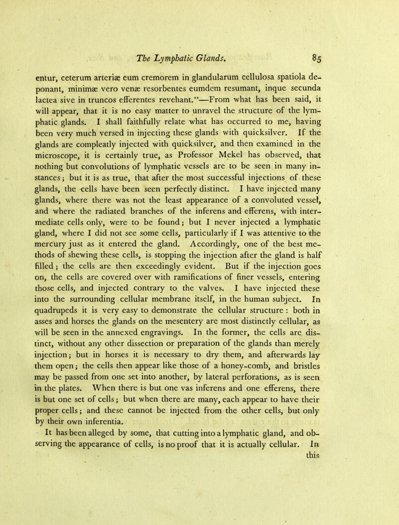 entur, ceterum arteriae eum cremorem in glandularum cellulosa spatiola de- ponant, minimae vero venae resorbentes eumdem resumant, inque secunda lactea sive in truncos eiFerentes revehant.”—From what has been said, it will appear, that it is no easy matter to unravel the structure of the lym- phatic glands. I shall faithfully relate w'hat has occurred to me, having been very much versed in injecting these glands with quicksilver. If the glands are compleatly injected with quicksilver, and then examined in the microscope, it is certainly true, as Professor MekeP has observed, that nothing but convolutions of lymphatic vessels are to be seen in many in- stances} but it is as true, that after the most successful injections of these glands, the -cells have been seen perfectly distinct. I have injected many glands, where there was not the least appearance of a convoluted vessel, and where the radiated branches of the inferens and efferens, with inter- mediate cells only, were to be found j but I never injected a lymphatic gland, where I did not see some cells, particularly if I was attentive to the mercury just as it entered the gland. Accordingly, one of the best me- thods of shewing these cells, is stopping the injection after the gland is half filled; the cells are then exceedingly evident. But if the injection goes on, the cells are covered over with ramifications of finer vessels, entering those cells, and injected contrary to the valves. I have injected these into the surrounding cellular membrane itself, in the human subject. In quadrupeds it is very easy to demonstrate the cellular structure : both in asses and horses the glands on the mesentery are most distinctly cellular, as will be seen in the annexed engravings. In the former, the cells are dis- tinct, without any other dissection or preparation of the glands than merely injection; but in horses it is necessary to dry them, and afterwards lay them open; the cells then appear like those of a honey-comb, and bristles may be passed from one set into another, by lateral perforations, as is seen in the plates. When there is but one vas inferens and one efferens, there is but one set of cells; but when there are many, each appear to have their proper cells; and these cannot be injected from the other cells, but only by their own inferentia. It has been alleged by some, that cutting into a lymphatic gland, and ob- serving the appearance of cells, is no proof that it is actually cellular. In this