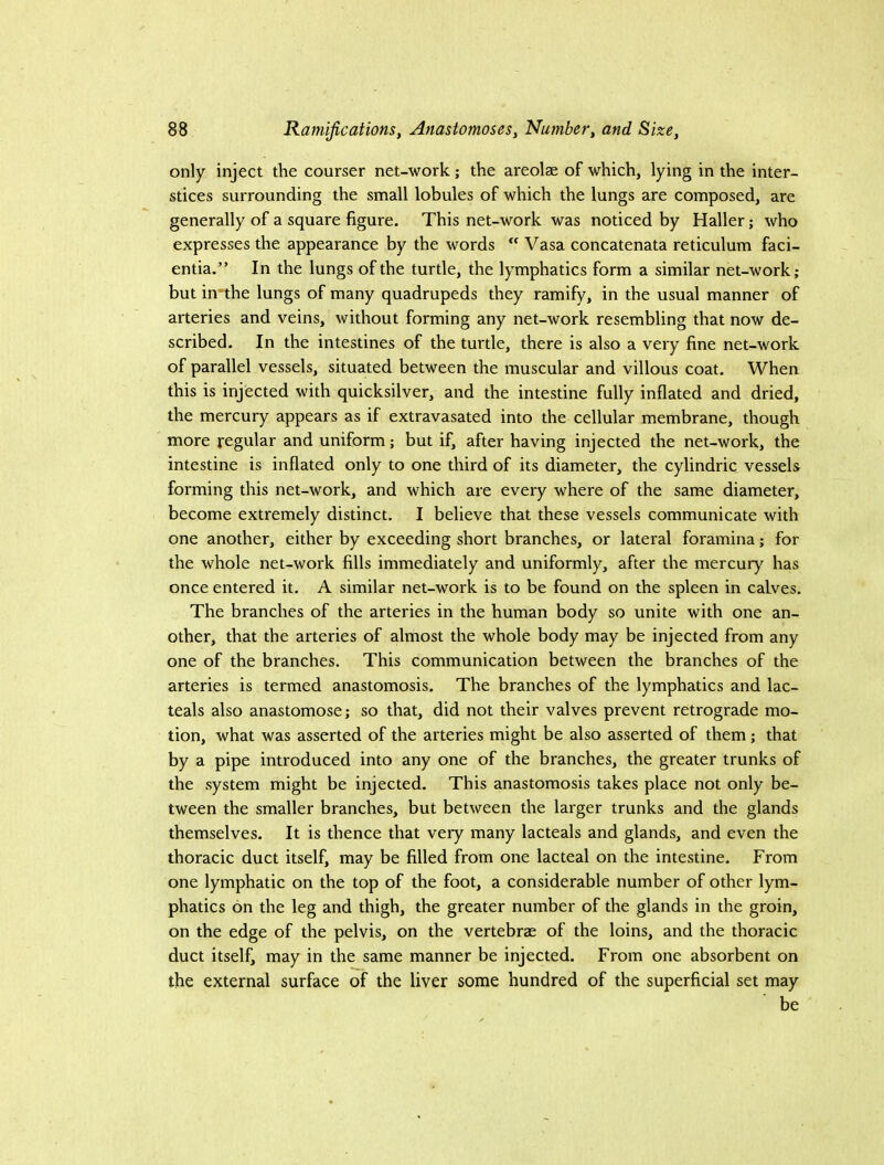 only inject the courser net-work; the areolae of which, lying in the inter- stices surrounding the small lobules of which the lungs are composed, are generally of a square figure. This net-work was noticed by Haller; who expresses the appearance by the words “ Vasa concatenata reticulum faci- entia.” In the lungs of the turtle, the lymphatics form a similar net-work; but in'the lungs of many quadrupeds they ramify, in the usual manner of arteries and veins, without forming any net-work resembling that now de- scribed. In the intestines of the turtle, there is also a very fine net-work of parallel vessels, situated between the muscular and villous coat. When this is injected with quicksilver, and the intestine fully inflated and dried, the mercury appears as if extravasated into the cellular membrane, though more regular and uniform; but if, after having injected the net-work, the intestine is inflated only to one third of its diameter, the cylindric vessels forming this net-work, and which are every where of the same diameter, become extremely distinct. I believe that these vessels communicate with one another, either by exceeding short branches, or lateral foramina; for the whole net-work fills immediately and uniformly, after the mercury has once entered it. A similar net-work is to be found on the spleen in calves. The branches of the arteries in the human body so unite with one an- other, that the arteries of almost the whole body may be injected from any one of the branches. This communication between the branches of the arteries is termed anastomosis. The branches of the lymphatics and lac- teals also anastomose; so that, did not their valves prevent retrograde mo- tion, what was asserted of the arteries might be also asserted of them; that by a pipe introduced into any one of the branches, the greater trunks of the system might be injected. This anastomosis takes place not only be- tween the smaller branches, but between the larger trunks and the glands themselves. It is thence that very many lacteals and glands, and even the thoracic duct itself, may be filled from one lacteal on the intestine. From one lymphatic on the top of the foot, a considerable number of other lym- phatics on the leg and thigh, the greater number of the glands in the groin, on the edge of the pelvis, on the vertebrae of the loins, and the thoracic duct itself, may in the same manner be injected. From one absorbent on the external surface of the liver some hundred of the superficial set may be