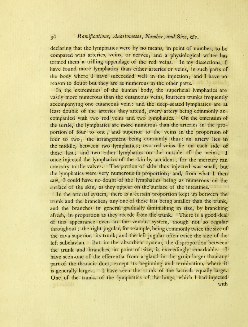 declaring that the lymphatics were by no means, in point of number, to be compared with arteries, veins, or nerves; and a physiological writer has termed them a trifling appendage of the red veins. In my dissections, I have found more lymphatics than either arteries or veins, in such parts of the body where I have succeeded well in the injection; and I have no reason to doubt but they are as numerous in the other parts. In the extremities of the human body, the superficial lymphatics are vastly more numerous than the cutaneous veins, fourteen trunks frequently accompanying one cutaneous vein: and the deep-seated lymphatics are at least double of the arteries they attend, ^ every artery being commonly ac- companied with two red veins and two lymphatics. On the omentum of the turtle, the lymphatics are more numerous than the arteries in the pro- portion of four to one ; and superior to the veins in the proportion of four to two; the arrangement being constantly thus: an artery lies in the middle, between two lymphatics; two red veins lie on each side of these last; and two other lymphatics on the outside of the veins. I once injected the lymphatics of the skin by accident; for the mercury ran contrary to the valves. The portion of skin thus injected was small, but the lymphatics were very numerous in proportion; and, from what I then saw, I could have no doubt of the lymphatics being as numerous on the surface of the skin, as they appear on the' surface of the intestines. In the arterial system, there is a certain proportion kept up between the trunk and the branches; any one of these last being smaller than the trunk, and the branches in general gradually diminishing in size, by branching afresh, in proportion as they recede from the trunk. There is a good deal of this appearance even in the venous system, though not so regular throughout; the right jugular, for example, being commonly twice the size of the cava superior, its trunk, and the left jugular often twice the size of the left subclavian. But in the absorbent system, the disproportion between the trunk and branches, in point of size, is exceedingly remarkable. I have seen.one of the efferentia from a gland in the groin larger than any' part of the thoracic duct, except its beginning and termination, where it is generally largest. I have seen the trunk of the laCteals equally large. One of the trunks of the lymphatics of the lungs, which I had injected with