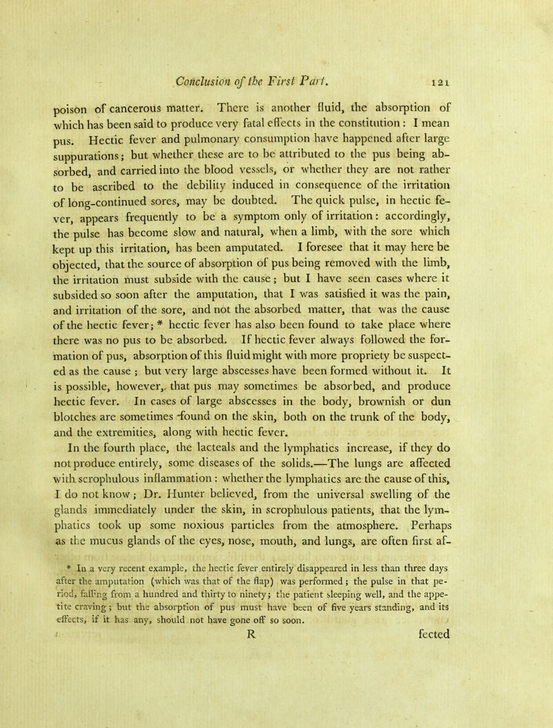 poison of cancerous matter. There is another fluid, the absorption of which has been said to produce very fatal effects in the constitution : I mean pus. Hectic fever and pulmonary consumption have happened after large suppurations; but whether these are to be attributed to the pus being ab- sorbed, and carried into the blood vessels, or whether they are not rather to be ascribed to the debility induced in consequence of the irritation of long-continued sores, may be doubted. The quick pulse, in hectic fe- ver, appears frequently to be a symptom only of irritation: accordingly, the pulse has become slow and natural, when a limb, with the sore which kept up this irritation, has been amputated. I foresee that it may here be objected, that the source of absorption of pus being removed with the limb, the irritation must subside with the cause; but I have seen cases where it subsided so soon after the amputation, that I was satisfied it was the pain, and irritation of the sore, and not the absorbed matter, that was the cause of the hectic fever; * hectic fever has also been found to take place where there was no pus to be absorbed. If hectic fever always followed the for- mation of pus, absorption of this fluid might with more propriety be suspect- ed as the cause ; but very large abscesses have been formed without it. It is possible, however,, that pus may sometimes be absorbed, and produce hectic fever. In cases of large abscesses in the body, brownish or dun blotches are sometimes -found on the skin, both on the trunk of the body, and the extremities, along with hectic fever. In the fourth place, the lacteals and the lymphatics increase, if they do not produce entirely, some diseases of the solids.—The lungs are affected with scrophulous inflammation: whether the lymphatics are the cause of this, I do not know; Dr. Hunter believed, from the universal swelling of the glands immediately under the skin, in scrophulous patients, that the lym- phatics took up some noxious particles from the atmosphere. Perhaps as the mucus glands of the eyes, nose, mouth, and lungs, are often first af- * In a very recent example, the hectic fever entirely disappeared in less than three days after the amputation (which was that of the flap) was performed; the pulse in that pe- riod, falling from a hundred and thirty to ninety; the patient sleeping well, and the appe- tite craving; but the absorption of pus must have been of five years standing, and its effects, if it has any, should not have gone off so soon. R fected