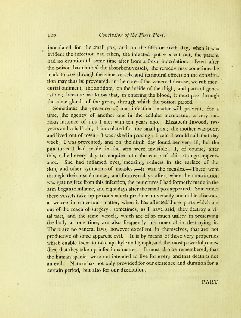 inoculated for the small pox, and on the fifth or sixth day, when it was evident the infection had taken, the infected spot was cut out, the patient had no eruption till some time after from a fresh inoculation. Even after the poison has entered the absorbent vessels, the remedy may sometimes be made to pass through the same vessels, and its natural effects on the constitu- tion may thus be prevented: in the cure of the venereal disease, we rub mer- curial ointment, the antidote, on the inside of the thigh, and parts of gene- ration ; because we know that, in entering the blood, it must pass through the same glands of the groin, through which the poison passed. Sometimes the presence of one infectious matter will prevent, for a time, the agency of another one in the cellular membrane: a very cu- rious instance of this I met with ten years ago. Elizabeth Inwood, two years and a half old, I inoculated for the small pox; the mother was poor, and lived out of town; I was asked in passing : I said I would call that day week; I was prevented, and on the ninth day found her very ill, but the punctures I had made in the arm were invisible; I, of course, after this, called every day to enquire into the cause of this strange appear- ance. She had inflamed eyes, sneezing, redness in the surface of the skin, and other symptoms of measles;—it was the measles.—These went through their usual course, and fourteen days after, when the constitution was getting free from this infection, the punctures I had formerly made in the arm began to inflame, and eight days after the small pox appeared. Sometimes these vessels take up poisons which produce universally incurable diseases, as we see in cancerous matter, when it has affected those parts which are out of the reach of surgery: sometimes, as I have said, they destroy a vi- tal part, and the same vessels, which are of so much utility in preserving the body at one time, are also frequently instrumental in destroying it. There are no general laws, however excellent in themselves, that are not productive of some apparent evil. It is by means of those very properties which enable them to take up chyle and lymph, and the most powerful reme- dies, that they take up infectious matter. It must also be remembered, that the human species were not intended to live for ever; and that death is not an evil. Nature has not only provided for our existence and duration for a certain period, but also for our dissolution. PART