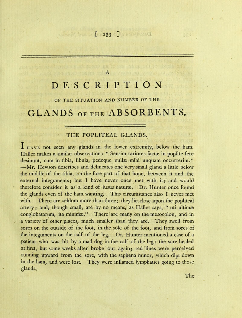 [ »33 ] A DESCRIPTION OF THE SITUATION AND NUMBER OF THE GLANDS OF THE ABSORBENTS, THE POPLITEAL GLANDS. I HAVE not seen any glands in the lower extremity, below the ham. Haller makes a similar observation; “ Sensim rariores factae in poplite fere desinunt, cum in tibia, fibula, pedeque nullae mihi unquam occurrerint.” —Mr. Hewson describes and delineates one very small gland a little below the middle of the tibia, on the fore part of that bone, between it and the external integuments; but I have never once met with it; and would therefore consider it as a kind of lusus naturae. Dr. Hunter once found the glands even of the ham wanting. This circumstance also I never met with. There are seldom more than three; they lie close upon the popliteal artery; and, though small, are by no means, as Haller says, “ uti ultimae conglobatarum, ita minimae.” There are many on the mesocolon, and in a variety of other places, much smaller than they are. They swell from sores on the outside of the foot, in the sole of the foot, and from sores of the integuments on the calf of the leg. Dr. Hunter mentioned a case of a patient who was bit by a mad dog in the calf of the leg: the sore healed at first, but some weeks after broke out again; red'lines were perceived running upward from the sore, with the saphena minor, which dipt down in the ham, and were lost. They were inflamed lymphatics going to those glands.,