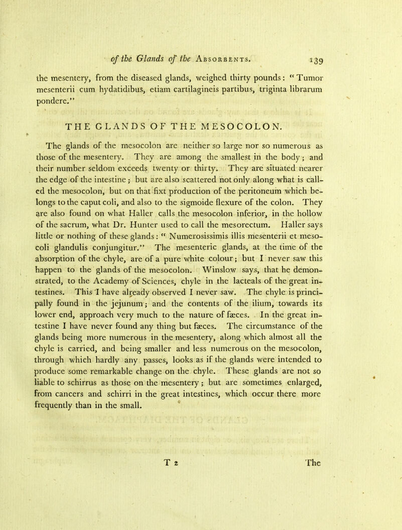 the mesentery, from the diseased glands, weighed thirty pounds: “Tumor mesenterii cum hydatidibus, etiam cartilagineis partibus, triginta librarum pondere.” THE GLANDS OF THE MESOCOLON. The glands of the mesocolon are neither so large nor so numerous as those of the mesentery. They are among the smallest in the body; and their number seldom exceeds twenty or thirty. They are situated nearer the edge of the intestine; but are also scattered not only along what is call- ed the mesocolon, but on that fixt production of the peritoneum which be- longs to the caput coli, and also to the sigmoide flexure of the colon. They are also found on what Haller calls the mesocolon inferior, in the hollow of the sacrum, what Dr. Hunter used to call the mesorectum. Haller says little or nothing of these glands: “ Numerosissimis illis mesenterii et meso- coli glandulis conjungitur.” The mesenteric glands, at the time of the absorption of the chyle, are of a pure white colour; but I never saw this happen to the glands of the mesocolon. Winslow says, that he demon- strated, to the Academy of Sciences, chyle in the lacteals of the great in- testines. This 1 have already observed I never saw. The chyle is princi- pally found in the jejunum; and the contents of the ilium, towards its lower end, approach very much to the nature of faeces. In the great in- testine I have never found any thing but faeces. The circumstance of the glands being more numerous in the mesentery, along which almost all the chyle is carried, and being smaller and less numerous on the mesocolon, through which hardly any passes, looks as if the glands were intended to produce some remarkable change on the chyle. These glands are not so liable to schirrus as those on the mesentery; but are sometimes enlarged, from cancers and schirri in the great intestines, which occur there more frequently than in the small.