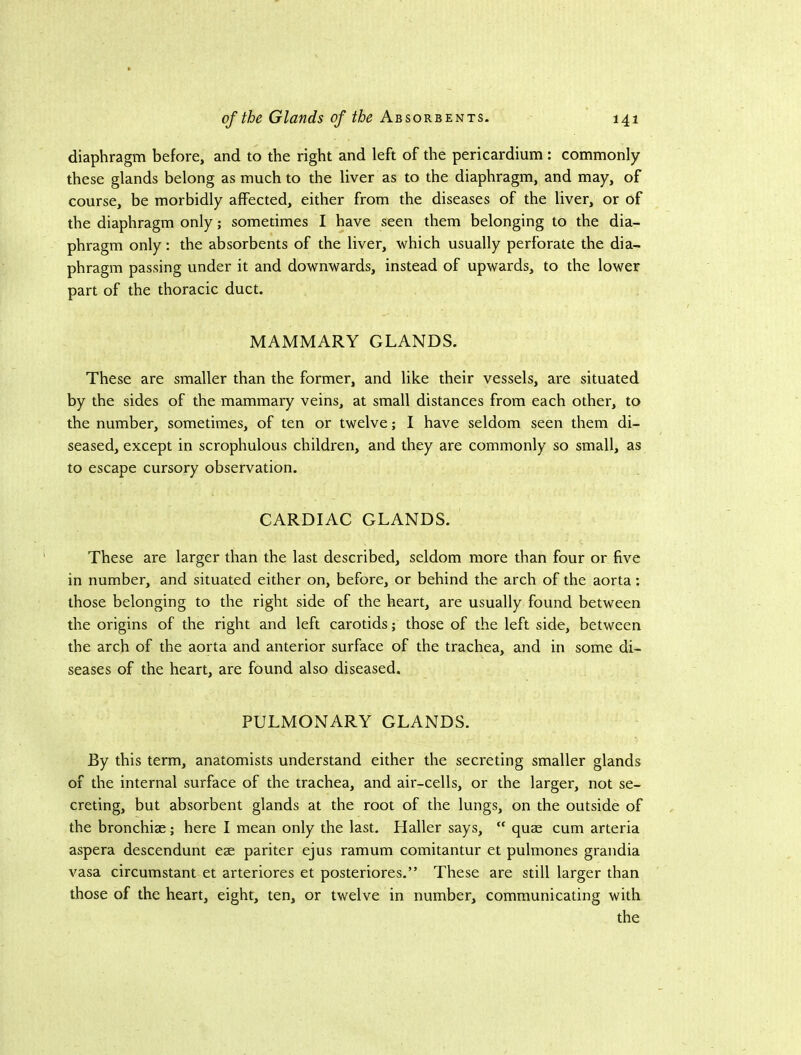 diaphragm before, and to the right and left of the pericardium : commonly these glands belong as much to the liver as to the diaphragm, and may, of course, be morbidly affected, either from the diseases of the liver, or of the diaphragm only; sometimes I have seen them belonging to the dia- phragm only; the absorbents of the liver, which usually perforate the dia- phragm passing under it and downwards, instead of upwards, to the lower part of the thoracic duct. MAMMARY GLANDS. These are smaller than the former, and like their vessels, are situated by the sides of the mammary veins, at small distances from each other, to the number, sometimes, of ten or twelve; I have seldom seen them di- seased, except in scrophulous children, and they are commonly so small, as to escape cursory observation. CARDIAC GLANDS. These are larger than the last described, seldom more than four or five in number, and situated either on, before, or behind the arch of the aorta: those belonging to the right side of the heart, are usually found between the origins of the right and left carotids; those of the left side, between the arch of the aorta and anterior surface of the trachea, and in some di- seases of the heart, are found also diseased. PULMONARY GLANDS. By this term, anatomists understand either the secreting smaller glands of the internal surface of the trachea, and air-cells, or the larger, not se- creting, but absorbent glands at the root of the lungs, on the outside of the bronchiae; here I mean only the last. Haller says, “ quae cum arteria aspera descendunt eae pariter ejus ramum comitantur et pulmones grandia vasa circumstant et arteriores et posteriores.” These are still larger than those of the heart, eight, ten, or twelve in number, communicating with