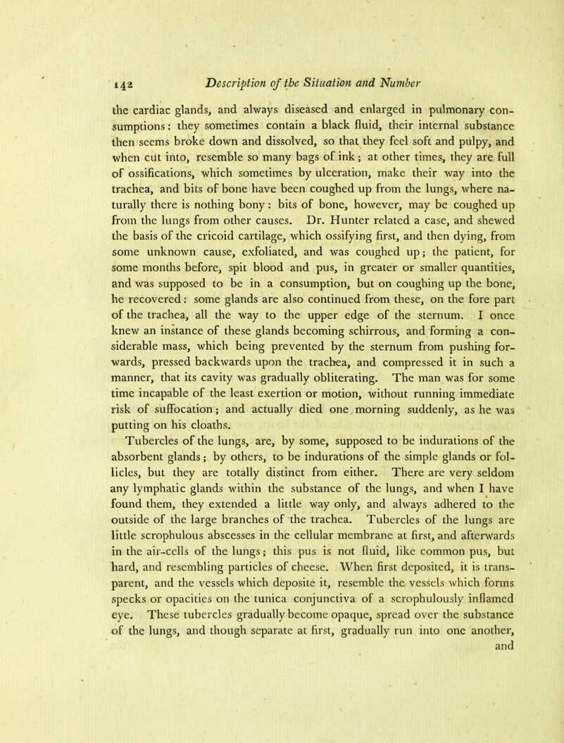 the cardiac glands, and always diseased and enlarged in pulmonary con- sumptions : they sometimes contain a black fluid, their internal substance then seems broke down and dissolved, so that they feel soft and pulpy, and when ciit into, resemble so many bags of ink; at other times, they are full of ossifications, which sometimes by ulceration, make their way into the trachea, and bits of bone have been coughed up from the lungs, where na- turally there is nothing bony: bits of bone, however, may be coughed up from the lungs from other causes. Dr. Hunter related a case, and shewed the basis of the cricoid cartilage, which ossifying first, and then dying, from some unknown cause, exfoliated, and was coughed up; the patient, for some months before, spit blood and pus, in greater or smaller quantities, and was supposed to be in a consumption, but on coughing up the bone, he recovered: some glands are also continued from these, on the fore part of the trachea, all the way to the upper edge of the sternum. I once knew an inkance of these glands becoming schirrous, and forming a con- siderable mass, which being prevented by the sternum from pushing for- wards, pressed backwards upon the trachea, and compressed it in such a manner, that its cavity was gradually obliterating. The man was for some time incapable of the least exertion or motion, without running immediate risk of suffocation; and actually died one,morning suddenly, as he was putting on his cloaths. Tubercles of the lungs, are, by some, supposed to be indurations of the absorbent glands; by others, to be indurations of the simple glands or fol- licles, but they are totally distinct from either. There are very seldom any lymphatic glands within the substance of the lungs, and when I have found them, they extended a little way only, and always adhered to the outside of the large branches of the trachea. Tubercles of the lungs are little scrophulous abscesses in the cellular membrane at first, and afterwards in the air-cells of the lungs; this pus is not fluid, like common pus, but hard, and resembling particles of cheese. When first deposited, it is trans- parent, and the vessels which deposite it, resemble the vessels which forms specks or opacities on the tunica conjunctiva of a scrophulously inflamed eye. These tubercles gradually become opaque, spread over the substance of the lungs, and though separate at first, gradually run into one another, and