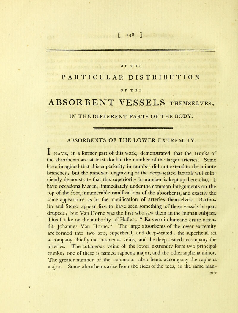 OF THE PARTICULAR DISTRIBUTION OF THE ABSORBENT VESSELS THEMSELVES, IN THE DIFFERENT PARTS OF THE BODY. ABSORBENTS OF THE LOWER EXTREMITY. I HAVE, in a former part of this work, demonstrated that the trunks of the absorbents are at least double the number of the larger arteries. Some have imagined that this superiority in number did not extend to the minute branches; but the annexed engraving of the deep-seated lacteals will suffi- ciently demonstrate that this superiority in number is kept up there also. I have occasionally seen, immediately under the common integuments on the top of the foot, innumerable ramifications of the absorbents, and exactly the same appearance as in the ramification of arteries themselves. Bartho- lin and Steno appear first to have seen something of these vessels in qua- drupeds ; but Van Horne was the first who saw them in the human subject. This I take on the authority of Haller:  Ea vero in humano crure osten- dit Johannes Van Horne.” The large absorbents of the lower extremity are formed into two sets, superficial, and deep-seated; the superficial set accompany chiefly the cutaneous veins, and the deep seated accompany the arteries. The cutaneous veins of the lower extremity form two principal trunks; one of these is named saphena major, and the other saphena minor. The greater number of the cutaneous absorbents accompany the saphena major. Some absorbents arise from the sides of the toes, in the same man- ner