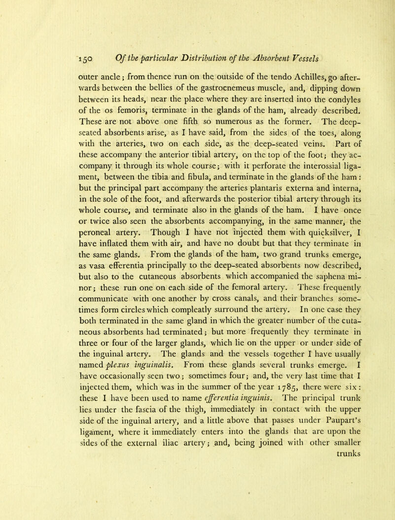 outer ancle; from thence run on the outside of the tendo Achilles, go after- wards between the bellies of the gastrocnemeus muscle, and, dipping down between its heads, near the place where they are inserted into the condyles of the os femoris, terminate in the glands of the ham, already described. These are not above one fifth so numerous as the former. The deep- seated absorbents arise, as I have said, from the sides of the toes, along with the arteries, two on each side, as the deep-seated veins. Part of these accompany the anterior tibial artery, on the top of the foot; they ac- company it through its whole course; with it perforate the interossial liga- ment, between the tibia and fibula, and terminate in the glands of the ham : but the principal part accompany the arteries plantaris externa and interna, in the sole of the foot, and afterwards the posterior tibial artery through its whole course, and terminate also in the glands of the ham. I have once or twice also seen the absorbents accompanying, in the same manner, the peroneal artery. Though I have not injected them with quicksilver, I have inflated them with air, and have no doubt but that they terminate in the same glands. From the glands of the ham, two grand trunks emerge, as vasa efferentia principally to the deep-seated absorbents now described, but also to the cutaneous absorbents which accompanied the saphena mi- nor ; these run one on each side of the femoral artery. These fi'equently communicate with one another by cross canals, and their branches some- times form circles which compleatly surround the artery. In one case they both terminated in the same gland in which the greater number of the cuta- neous absorbents had terminated; but more frequently they terminate in three or four of the larger glands, which lie on the upper or under side of the inguinal artery. The glands and the vessels together I have usually named plexus inguinalis. From these glands several trunks emerge. I have occasionally seen two; sometimes four; and, the very last time that I injected them, which was in the summer of the year 1785, there were six : these I have been used to name efferentia inguinis. The principal trunk lies under the fascia of the thigh, immediately in contact with the upper side of the inguinal artery, and a little above that passes under Paupart’s ligament, where it immediately enters into the glands that are upon the sides of the external iliac artery; and, being joined with other smaller trunks