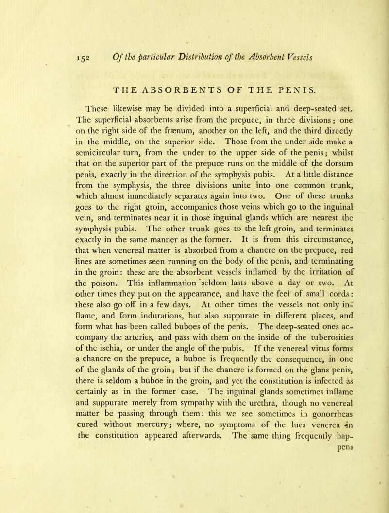 THE ABSORBENTS OF THE PENIS. These likewise may be divided into a superficial and deep-seated set. The superficial absorbents arise from the prepuce, in three divisions; one on the right side of the fraenum, another on the left, and the third directly in the middle, on the superior side. Those from the under side make a semicircular turn, from the under to the upper side of the penis; whilst that on the superior part of the prepuce runs on the middle of the dorsum penis, exactly in the direction of the symphysis pubis. At a little distance from the symphysis, the three divisions unite into one common trunk, which almost immediately separates again into two. One of these trunks goes to the right groin, accompanies those veins which go to the inguinal vein, and terminates near it in those inguinal glands which are nearest the symphysis pubis. The other trunk goes to the left groin, and terminates exactly in the same manner as the former. It is from this circumstance, that when venereal matter is absorbed from a chancre on the prepuce, red lines are sometimes seen running on the body of the penis, and terminating in the groin: these are the absorbent vessels inflamed by the irritation of the poison. This inflammation seldom lasts above a day or two. At other times they put on the appearance, and have the feel of small cords: these also go off in a few days. At other times the vessels not only in- flame, and form indurations, but also suppurate in different places, and form what has been called buboes of the penis. The deep-seated ones ac- company the arteries, and pass with them on the inside of the tuberosities of the ischia, or under the angle of the pubis. If the venereal virus forms a chancre on the prepuce, a buboe is frequently the consequence, in one of the glands of the groin; but if the chancre is formed on the glans penis, there is seldom a buboe in the groin, and yet the constitution is infected as certainly as in the former case. The inguinal glands sometimes inflame and suppurate merely from sympathy with the urethra, though no venereal matter be passing through them: this we see sometimes in gonorrheas cured without mercury; where, no symptoms of the lues venerea *in the constitution appeared afterwards. The same thing frequently hap- pens