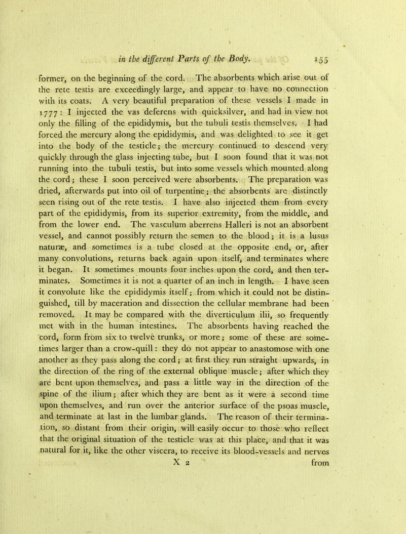 former, on the beginning of the cord. The absorbents which arise out of the rete testis are exceedingly large, and appear to have no connection with its coats. A very beautiful preparation of these vessels I made in 1777 : I injected the vas deferens with quicksilver, and had in view not only the filling of the epididymis, but the tubuli testis themselves. I had forced the mercury along the epididymis, and was delighted to see it get into the body of the testicle; the mercury continued to descend very quickly through the glass injecting tube, but I soon found that it was not running into the tubuli testis, but into some vessels which mounted along the cord; these I soon perceived were absorbents. The preparation was dried, afterwards put into oil of turpentine; the absorbents are distinctly seen rising out of the rete testis. I have also injected them from every part of the epididymis, from its superior extremity, from the middle, and from the lower end. The vasculum aberrens Halleri is not an absorbent vessel, and cannot possibly return the semen to the blood; it is a lusus naturae, and sometimes is a tube closed at the opposite end, or, after many convolutions, returns back again upon itself, and terminates where it began. It sometimes mounts four inches upon the cord, and then ter- minates. Sometimes it is not a quarter of an inch in length. I have seen it convolute like the epididymis itself; from which it could not be distin- guished, till by maceration and dissection the cellular membrane had been removed. It may be compared with the diverticulum ilii, so frequently met with in the human intestines. The absorbents having reached the cord, form from six to twelve trunks, or more; some of these are some- times larger than a crow-quill: they do not appear to anastomose with one another as they pass along the cord; at first they run straight upwards, in the direction of the ring of the external oblique muscle; after which they are bent upon themselves, and pass a little way in the direction of the spine of the ilium; after which they are bent as it were a second time upon themselves, and run over the anterior surface of the psoas muscle, and terminate at last in the lumbar glands. The reason of their termina- tion, so distant from their origin, will easily occur to those who reflect that the original situation of the testicle was at this place, and that it was natural for it, like the other viscera, to receive its blood-vessels and nerves X 2 from