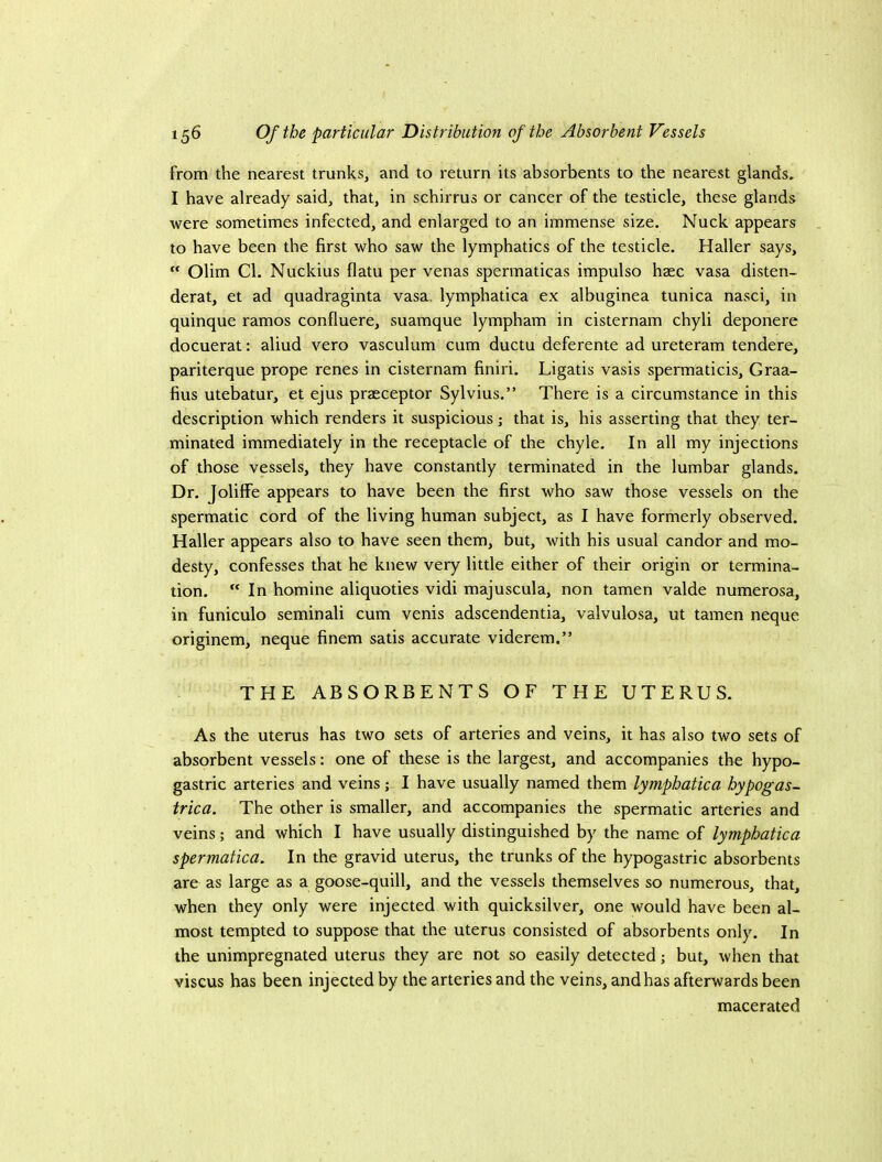 from the nearest trunks, and to return its absorbents to the nearest glands. I have already said, that, in schirrus or cancer of the testicle, these glands were sometimes infected, and enlarged to an immense size. Nuck appears to have been the first who saw the lymphatics of the testicle. Haller says,  Olim Cl. Nuckius flatu per venas spermaticas impulse haec vasa disten- derat, et ad quadraginta vasa. lymphatica ex albuginea tunica nasci, in quinque ramos confluere, suamque lympham in cisternam chyli deponere docuerat: aliud vero vasculum cum ductu deferente ad ureteram tendere, pariterque prope renes in cisternam finiri. Ligatis vasis spermaticis, Graa- fius utebatur, et ejus praeceptor Sylvius.” There is a circumstance in this description which renders it suspicious; that is, his asserting that they ter- minated immediately in the receptacle of the chyle. In all my injections of those vessels, they have constantly terminated in the lumbar glands. Dr. Jolitfe appears to have been the first who saw those vessels on the spermatic cord of the living human subject, as I have formerly observed. Haller appears also to have seen them, but, with his usual candor and mo- desty, confesses that he knew very little either of their origin or termina- tion.  In homine aliquoties vidi majuscula, non tamen valde numerosa, in funiculo seminali cum venis adscendentia, valvulosa, ut tamen neque originem, neque finem satis accurate viderem.” THE ABSORBENTS OF THE UTERUS. As the uterus has two sets of arteries and veins, it has also two sets of absorbent vessels; one of these is the largest, and accompanies the hypo- gastric arteries and veins; I have usually named them lymphatica hypogas- trica. The other is smaller, and accompanies the spermatic arteries and veins; and which I have usually distinguished by the name of lymphatica spermatica. In the gravid uterus, the trunks of the hypogastric absorbents are as large as a goose-quill, and the vessels themselves so numerous, that, when they only were injected with quicksilver, one would have been al- most tempted to suppose that the uterus consisted of absorbents only. In the unimpregnated uterus they are not so easily detected; but, when that viscus has been injected by the arteries and the veins, and has afterwards been macerated