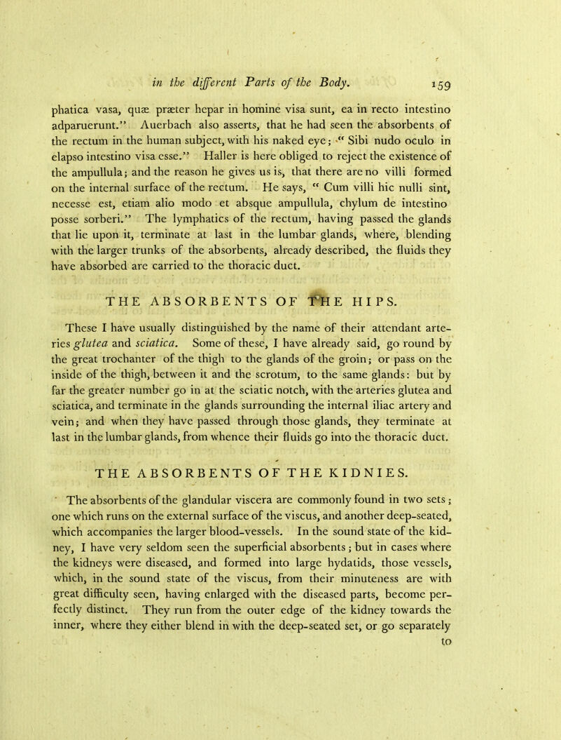 ( in the different Parts of the Body. 159 phatica vasa, quae praeter hepar in homine visa sunt, ea in recto intestino adpamerunt.” Auerbach also asserts, that he had seen the absorbents of the rectum in the human subject, with his naked eye; Sibi nudo oculo in elapso intestino visa esse.” Haller is here obliged to reject the existence of the ampullula; and the reason he gives us is, that there are no villi formed on the internal surface of the rectum. He says,  Cum villi hie nulli sint, necesse est, etiam alio modo et absque ampullula, chylum de intestino posse sorberi.” The lymphatics of the rectum, having passed the glands that lie upon it, terminate at last in the lumbar glands, where, blending with the larger trunks of the absorbents, already described, the fluids they have absorbed are carried to the thoracic duct. THE ABSORBENTS OE f H E HIPS. These I have usually distinguished by the name of their attendant arte- ries and sciatica. Some of these, I have already said, go round by the great trochanter of the thigh to the glands of the groin; or pass on the inside of the thigh, between it and the scrotum, to the same glands: but by far the greater number go in at the sciatic notch, with the arteries glutea and sciatica, and terminate in the glands surrounding the internal iliac artery and vein; and when they have passed through those glands, they terminate at last in the lumbar glands, from whence their fluids go into the thoracic duct. THE ABSORBENTS OF THE KIDNIES. ' The absorbents of the glandular viscera are commonly found in two sets ; one which runs on the external surface of the viscus, and another deep-seated, which accompanies the larger blood-vessels. In the sound state of the kid- ney, I have very seldom seen the superficial absorbents; but in cases where the kidneys were diseased, and formed into large hydatids, those vessels, which, in the sound state of the viscus, from their minuteness are with great difficulty seen, having enlarged with the diseased parts, become per- fectly distinct. They run from the outer edge of the kidney towards the inner, where they either blend in with the deep-seated set, or go separately to