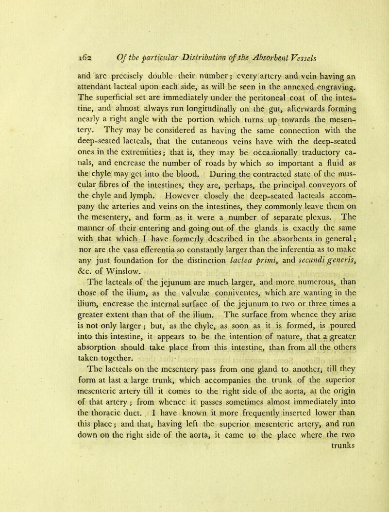 and are precisely double their number; every artery and vein having an attendant lacteal upon each side, as will be seen in the annexed engraving. The superficial set are immediately under the peritoneal coat of the intes- tine, and almost always run longitudinally on the gut, afterwards forming nearly a right angle with the portion which turns up towards the mesen- tery. They may be considered as having the same connection with the deep-seated lacteals, that the cutaneous veins have with the deep-seated ones in the extremities; that is, they may be occasionally traductory ca- nals, and encrease the number of roads by which so important a fluid as the chyle may get into the blood. During the contracted state of the mus- cular fibres of the intestines, they are, perhaps, the principal conveyors of the chyle and lymph. However closely the deep-seated lacteals accom- pany the arteries and veins on the intestines, they commonly leave them on the mesentery, and form as it were a number of separate plexus. The manner of their entering and going out of the glands is exactly the same with that which I have formerly described in the absorbents in general; nor are the vasa elFerentia so constantly larger than the inferentia as to make any just foundation for the distinction lactea primi, and secundi generis. See. of Winslow. The lacteals of the jejunum are much larger, and more numerous, than those of the ilium, as the valvulae conniventes, which are wanting in the ilium, encrease the internal surface of the jejunum to two or three times a greater extent than that of the ilium. The surface from whence they arise is not only larger; but, as the chyle, as soon as it is formed, is poured into this intestine, it appears to be the intention of nature, that a greater absorption should take place from this intestine, than from all the others taken together. The lacteals on the mesentery pass from one gland to another, till they form at last a large trunk, which accompanies the trunk of the superior mesenteric artery till it comes to the right side of the aorta, at the origin of that artery; from whence it passes sometimes almost immediately into the thoracic duct. I have known it more frequently inserted lower than this place; and that, having left the superior mesenteric artery, and run down on the right side of the aorta, it came to the place where the two trunks