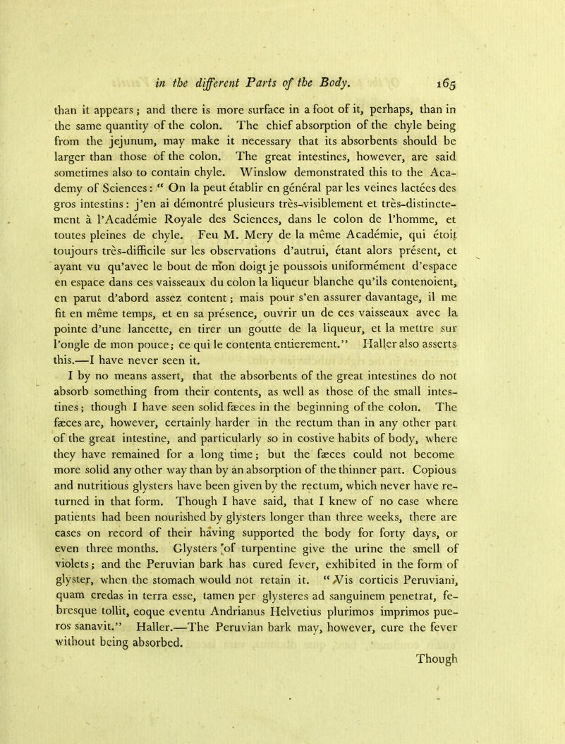 than it appears; and there is more surface in a foot of it, perhaps, than in the same quantity of the colon. The chief absorption of the chyle being from the jejunum, may make it necessary that its absorbents should be larger than those of the colon. The great intestines, however, are said sometimes also to contain chyle. Winslow demonstrated this to the Aca- demy of Sciences: “ On la pent etablir en general par les veines lactees des gros intestins: j’en ai demontre plusieurs tres-visiblement et tres-distincte- ment a I’Academie Royale des Sciences, dans le colon de I’homme, et toutes pleines de chyle. Feu M. Mery de la meme Academic, qui etoit toujours tres-difficile sur les observations d’autrui, etant alors present, et ayant vu qu’avec le bout de nion doigt je poussois uniformement d’espace en espace dans ces vaisseaux du colon la liqueur blanche qu’ils contenoient, en parut d’abord assez content; mais pour s’en assurer davantage, il me fit en meme temps, et en sa presence, ouvrir un de ces vaisseaux avec la pointe d’une lancette, en tirer un goutte de la liqueur, et la mettre sur I’ongle de mon pouce; ce qui le contenta entierement.” Flaller also asserts this.—I have never seen it. I by no means assert, that the absorbents of the great intestines do not absorb something from their contents, as well as those of the small intes- tines ; though I have seen solid fasces in the beginning of the colon. The faeces are, however, certainly harder in the rectum than in any other part of the great intestine, and particularly so in costive habits of body, where they have remained for a long time; but the faeces could not become more solid any other way than by an absorption of the thinner part. Copious and nutritious glysters have been given by the rectum, which never have re- turned in that form. Though I have said, that I knew of no case where patients had been nourished by glysters longer than three weeks, there are cases on record of their having supported the body for forty days, or even three months. Glysters [of turpentine give the urine the smell of violets; and the Peruvian bark has cured fever, exhibited in the form of glyster, when the stomach would not retain it. “ Wis corticis Peruviani, quam credas in terra esse, tamen per glysteres ad sanguinem penetrat, fe- bresque tollit, eoque eventu Andrianus Helvetius plurimos imprimos pue- ros sanavit.” Haller.—The Peruvian bark may, however, cure the fever without being absorbed. Though
