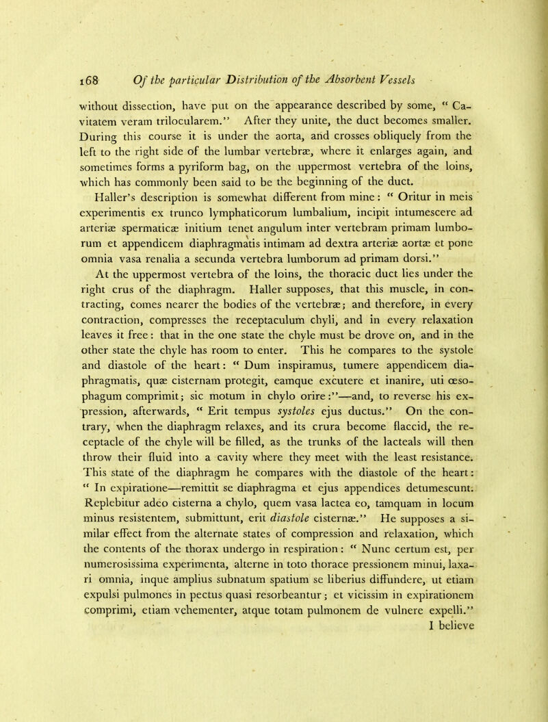 without dissection, have put on the'appearance described by some, “ Ca- vitatem veram trilocularem.” After they unite, the duct becomes smaller. During this course it is under the aorta, and crosses obliquely from the left to the right side of the lumbar vertebrae, where it enlarges again, and sometimes forms a pyriform bag, on the uppermost vertebra of the loins, which has commonly been said to be the beginning of the duct. Haller’s description is somewhat different from mine;  Oritur in meis experimentis ex trunco lymphaticorum lumbalium, incipit intumescere ad arteriae spermaticae initium tenet angulum inter vertebram primam lumbo- rum et appendicem diaphragmatis intimam ad dextra arteriae aortae et pone omnia vasa renalia a secunda vertebra lumborum ad primam dorsi.” At the uppermost vertebra of the loins, the thoracic duct lies under the right crus of the diaphragm. Haller supposes, that this muscle, in con- tracting, comes nearer the bodies of the vertebrae j and therefore, in every contraction, compresses the receptaculum chyli, and in every relaxation leaves it free: that in the one state the chyle must be drove on, and in the other state the chyle has room to enter. This he compares to the systole and diastole of the heart:  Dum inspiramus, tumere appendicem dia- phragmatis, quae cisternam protegit, eamque excutere et inanire, uti oeso- phagum comprimit; sic motum in chylo orire;”—and, to reverse his ex- pression, afterwards,  Erit tempus systoles ejus ductus.” On the con- trary, when the diaphragm relaxes, and its crura become flaccid, the re- ceptacle of the chyle will be filled, as the trunks of the lacteals will then throw their fluid into a cavity where they meet with the least resistance. This state of the diaphragm he compares with the diastole of the heart: “ In expiratione—remittit se diaphragma et ejus appendices detumescunt. Replebitur adeo cisterna a chylo, quern vasa lactea eo, tamquam in locum minus resistentem, submittunt, erit diastole cisternae.” He supposes a si- milar effect from the alternate states of compression and relaxation, which the contents of the thorax undergo in respiration; “ Nunc certum est, per numerosissima experimenta, alterne in toto thorace pressionem minui, laxa- ri omnia, inque amplius subnatum spatium se liberius diffundere, ut etiam expulsi pulmones in pectus quasi resorbeantur; et vicissim in expirationem comprimi, etiam vehementer, atque totam pulmonem de vulnere expelli.” I believe