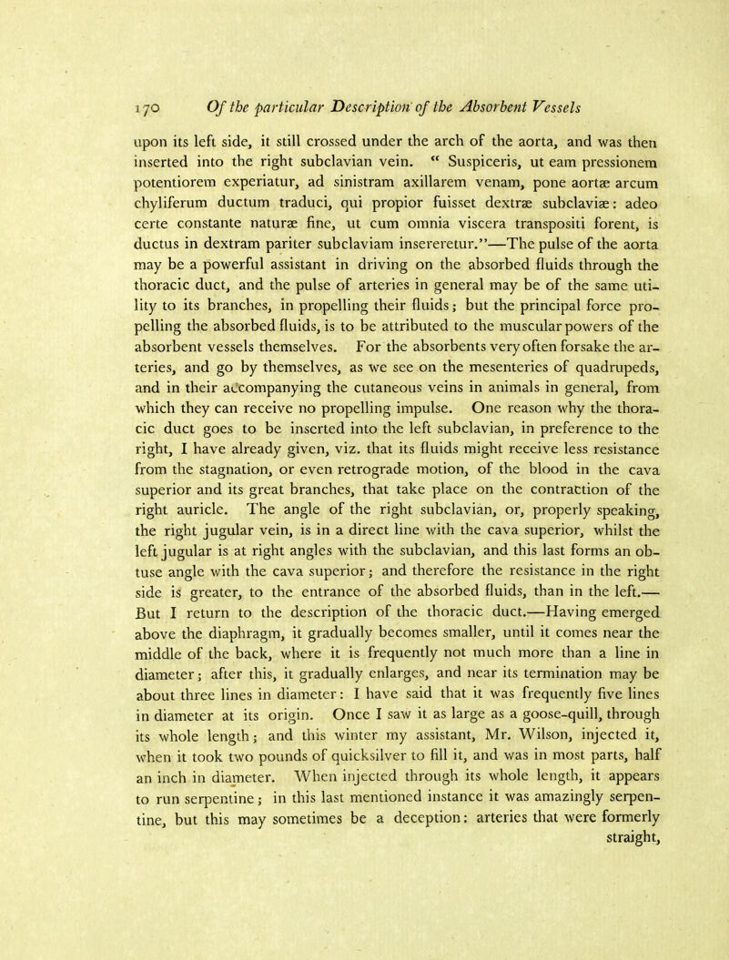 upon its left side, it still crossed under the arch of the aorta, and was then inserted into the right subclavian vein. “ Suspiceris, ut earn pressionem potentiorem experiatur, ad sinistram axillarem venam, pone aortae arcum chyliferum ductum traduci, qui propior fuisset dextrae subclaviae: adeo certe constante naturae fine, ut cum omnia viscera transpositi forent, is ductus in dextram pariter subclaviam insereretur,”—The pulse of the aorta may be a powerful assistant in driving on the absorbed fluids through the thoracic duct, and the pulse of arteries in general may be of the same uti- lity to its branches, in propelling their fluids; but the principal force pro- pelling the absorbed fluids, is to be attributed to the muscular powers of the absorbent vessels themselves. For the absorbents very often forsake the ar- teries, and go by themselves, as we see on the mesenteries of quadrupeds, and in their accompanying the cutaneous veins in animals in general, from which they can receive no propelling impulse. One reason why the thora- cic duct goes to be inserted into the left subclavian, in preference to the right, I have already given, viz. that its fluids might receive less resistance from the stagnation, or even retrograde motion, of the blood in the cava superior and its great branches, that take place on the contraction of the right auricle. The angle of the right subclavian, or, properly speaking, the right jugular vein, is in a direct line with the cava superior, whilst the left jugular is at right angles with the subclavian, and this last forms an ob- tuse angle with the cava superior; and therefore the resistance in the right side is greater, to the entrance of the absorbed fluids, than in the left.— But I return to the description of the thoracic duct.—Flaving emerged above the diaphragm, it gradually becomes smaller, until it comes near the middle of the back, where it is frequently not much more than a line in diameter; after this, it gradually enlarges, and near its termination may be about three lines in diameter: I have said that it was frequently five lines in diameter at its origin. Once I saw it as large as a goose-quill, through its whole length; and this winter my assistant, Mr. Wilson, injected it, when it took two pounds of quicksilver to fill it, and was in most parts, half an inch in diameter. When injected through its whole length, it appears to run serpentine; in this last mentioned instance it was amazingly serpen- tine, but this may sometimes be a deception: arteries that were formerly straight.