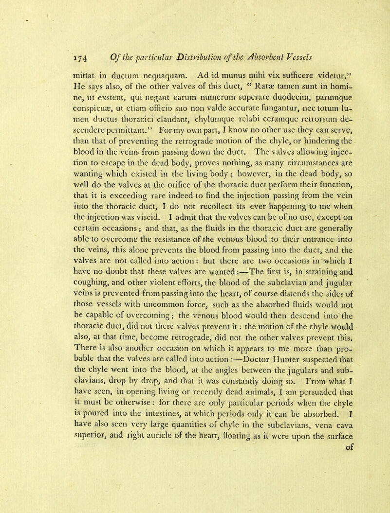 mittat in ductum nequaquam. Ad id munus mihi vix sufficere videtur.” He says also, of the other valves of this duct,  Rarae tamen sunt in homi- ne, ut exstent, qui negant earum numerum superare duodecim, pammque conspicuae, ut etiam officio suo non valde accurate fungantur, nec totum lu- men ductus thoracic! claudant, chylumque relabi ceramque retrorsum de- scendere permittant.” For my own part, I know no other use they can serve, than that of preventing the retrograde motion of the chyle, or hindering the blood in the veins from passing down the duct. The valves allowing injec- tion to escape in the dead body, proves nothing, as many circumstances are wanting which existed in the living body ; however, in the dead body, so well do the valves at the orifice of the thoracic duct perform their function, that it is exceeding rare indeed to find the injection passing from the vein into the thoracic duct, I do not recollect its ever happening to me when the injection was viscid. I admit that the valves can be of no use, except on certain occasions; and that, as the fluids in the thoracic duct are generally able to overcome the resistance of the venous blood to their entrance into the veins, this alone prevents the blood from passing into the duct, and the valves are not called into action: but there are two occasions in which I have no doubt that these valves are wanted:—The first is, in straining and coughing, and other violent efforts, the blood of the subclavian and jugular veins is prevented from passing into the heart, of course distends the sides of those vessels with uncommon force, such as the absorbed fluids would not be capable of overcoming; the venous blood would then descend into the thoracic duct, did not these valves prevent it: the motion of the chyle would also, at that time, become retrograde, did not the other valves prevent this. There is also another occasion on which it appears to me more than pro- bable that the valves are called into action :—Doctor Hunter suspected that the chyle went into the blood, at the angles between the jugulars and sub- clavians, drop by drop, and that it was constantly doing so. From what I have seen, in opening living or recently dead animals, I am persuaded that it must be otherwise: for there are only particular periods when the chyle is poured into the intestines, at which periods only it can be absorbed. I have also seen very large quantities of chyle in the subclavians, vena cava superior, and right auricle of the heart, floating as it were upon the surface of