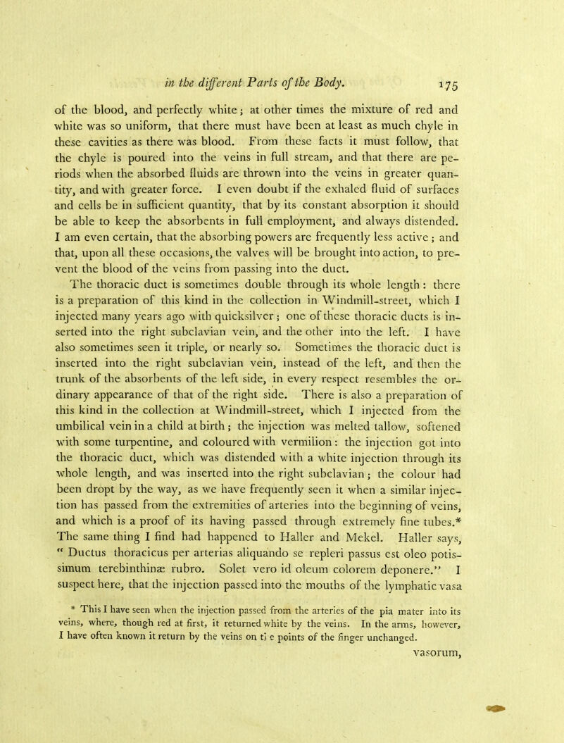 of the blood, and perfectly white; at other times the mixture of red and white was so uniform, that there must have been at least as much chyle in these cavities as there was blood. From these facts it must follow, that the chyle is poured into the veins in full stream, and that there are pe- riods when the absorbed fluids are thrown into the veins in greater quan- tity, and with greater force. I even doubt if the exhaled fluid of surfaces and cells be in sufficient quantity, that by its constant absorption it should be able to keep the absorbents in full employment, and always distended. I am even certain, that the absorbing powers are frequently less active ; and that, upon all these occasions, the valves will be brought into action, to pre- vent the blood of the veins from passing into the duct. The thoracic duct is sometimes double through its whole length : there is a preparation of this kind in the collection in Windmill-street, which I injected many years ago with quicksilver; one of these thoracic ducts is in- serted into the right subclavian vein, and the other into the left. I have also sometimes seen it triple, or nearly so. Sometimes the thoracic duct is inserted into the right subclavian vein, instead of the left, and then the trunk of the absorbents of the left side, in every respect resembles the or- dinary appearance of that of the right side. There is also a preparation of this kind in the collection at Windmill-street, which I injected from the umbilical vein in a child at birth; the injection w'^as melted tallow, softened with some turpentine, and coloured with vermilion: the injection got into the thoracic duct, which was distended with a white injection through its whole length, and was inserted into the right subclavian; the colour had been dropt by the way, as we have frequently seen it when a similar injec- tion has passed from the extremities of arteries into the beginning of veins, and which is a proof of its having passed through extremely fine tubes.* The same thing I find had happened to Haller and Mekel. Haller says,  Ductus thoracicus per arterias aliquando se repleri passus est oleo potis- simum terebinthinae rubro. Solet vero id oleum colorem deponere.” I suspect here, that the injection passed into the mouths of the lymphatic vasa * This I have seen when the injection passed from the arteries of the pia mater into its veins, where, though red at first, it returned white by the veins. In the arms, however, I have often known it return by the veins on ti e points of the finger unchanged. vasorum.
