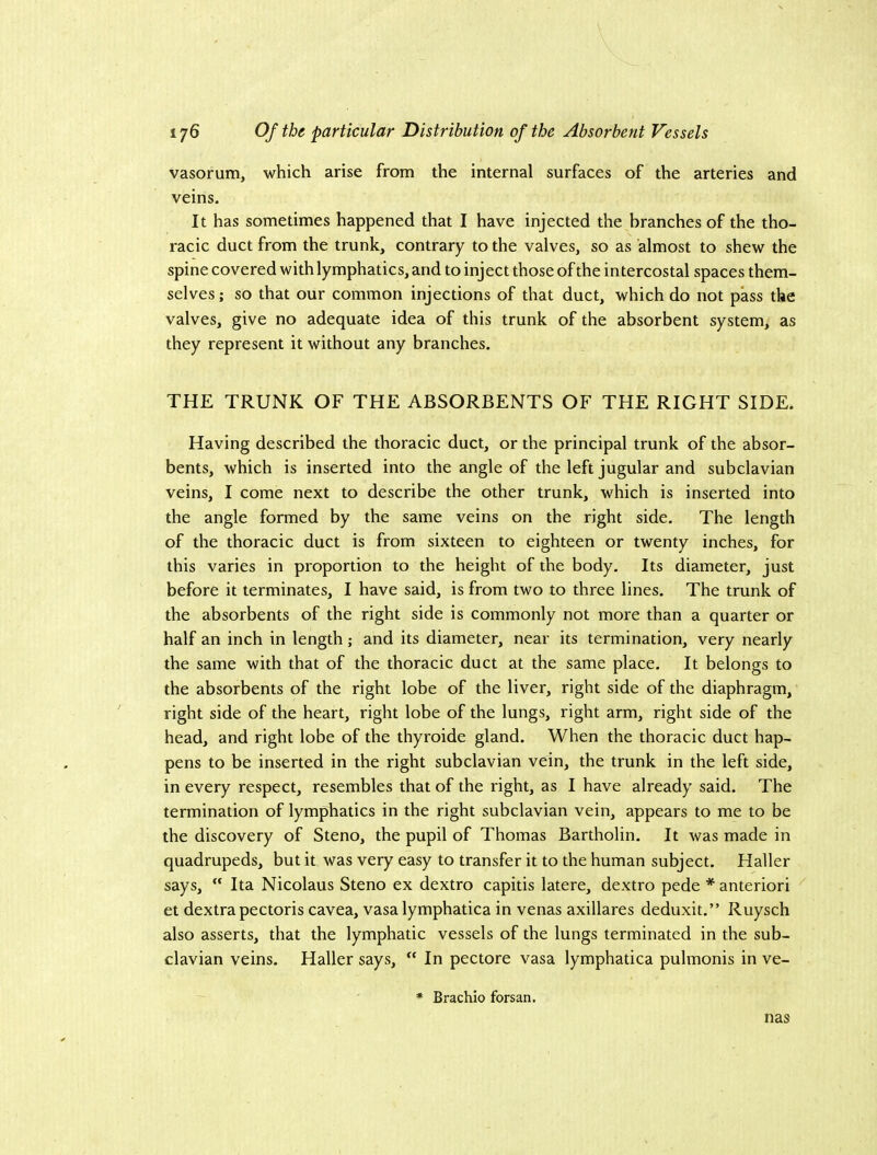 vasorum, which arise from the internal surfaces of the arteries and veins. It has sometimes happened that I have injected the branches of the tho- racic duct from the trunk, contrary to the valves, so as almost to shew the spine covered with lymphatics, and to inject those of the intercostal spaces them- selves ; so that our common injections of that duct, which do not pass the valves, give no adequate idea of this trunk of the absorbent system, as they represent it without any branches. THE TRUNK OF THE ABSORBENTS OF THE RIGHT SIDE. Having described the thoraeic duct, or the principal trunk of the absor- bents, which is inserted into the angle of the left jugular and subclavian veins, I come next to describe the other trunk, which is inserted into the angle formed by the same veins on the right side. The length of the thoracic duct is from sixteen to eighteen or twenty inches, for this varies in proportion to the height of the body. Its diameter, just before it terminates, I have said, is from two to three lines. The trunk of the absorbents of the right side is commonly not more than a quarter or half an inch in length; and its diameter, near its termination, very nearly the same with that of the thoracic duct at the same place. It belongs to the absorbents of the right lobe of the liver, right side of the diaphragm, right side of the heart, right lobe of the lungs, right arm, right side of the head, and right lobe of the thyroide gland. When the thoracic duct hap- pens to be inserted in the right subclavian vein, the trunk in the left side, in every respect, resembles that of the right, as I have already said. The termination of lymphatics in the right subclavian vein, appears to me to be the discovery of Steno, the pupil of Thomas Bartholin. It was made in quadrupeds, but it was very easy to transfer it to the human subject. Haller says,  Ita Nicolaus Steno ex dextro capitis latere, dextro pede * anterior! et dextrapectoris cavea, vasa lymphatica in venas axillares deduxit.” Ruysch also asserts, that the lymphatic vessels of the lungs terminated in the sub- clavian veins. Haller says, “ In pectore vasa lymphatica pulmonis in ve- * Brachio forsan. nas