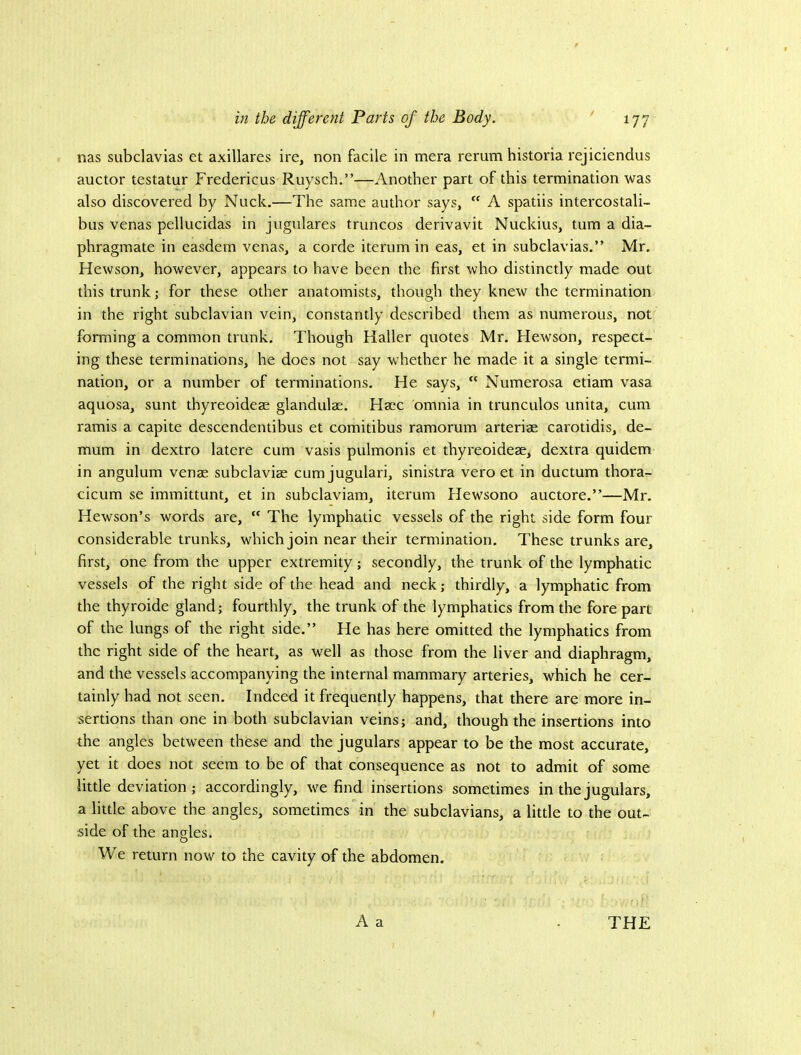 nas subclavias et axillares ire, non facile in mera rerum historia rejiciendus auctor testatur Fredericus Ruysch.”—Another part of this termination was also discovered by Nuck.—The same author says,  A spatiis intercostali- bus venas pellucidas in jugulares truncos derivavit Nuckius, turn a dia- phragmate in easdem venas, a corde iterum in eas, et in subclavias.” Mr. Hewson, however, appears to have been the first who distinctly made out this trunk; for these other anatomists, though they knew the termination in the right subclavian vein, constantly described them as numerous, not forming a common trunk. Though Haller quotes Mr. Hewson, respect- ing these terminations, he does not say whether he made it a single termi- nation, or a number of terminations. He says,  Numerosa etiam vasa aquosa, sunt thyreoideae glandulae. Haec omnia in trunculos unita, cum ramis a capite descendentibus et comitibus ramorum arteriae carotidis, de- mum in dextro latere cum vasis pulmonis et thyreoideae, dextra quidem in angulum venae subclaviae cumjugulari, sinistra vero et in ductum thora- cicum se immittunt, et in subclaviam, iterum Hewsono auctore.”—Mr. Hewson’s words are,  The lymphatic vessels of the right side form four considerable trunks, which join near their termination. These trunks are, first, one from the upper extremity; secondly, the trunk of the lymphatic vessels of the right side of the head and neck; thirdly, a lymphatic from the thyroide gland; fourthly, the trunk of the lymphatics from the fore part of the lungs of the right side.” He has here omitted the lymphatics from the right side of the heart, as well as those from the liver and diaphragm, and the vessels accompanying the internal mammary arteries, which he cer- tainly had not seen. Indeed it frequently happens, that there are more in- sertions than one in both subclavian veins; and, though the insertions into the angles between these and the jugulars appear to be the most accurate, yet it does not seem to be of that consequence as not to admit of some little deviation; accordingly, we find insertions sometimes in the jugulars, a little above the angles, sometimes in the subclavians, a little to the out- side of the angles. We return now to the cavity of the abdomen. A a . THE f