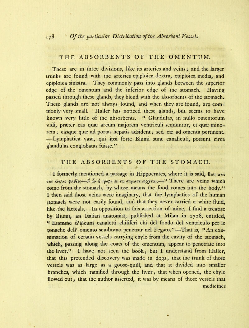 THE ABSORBENTS OF THE OMENTUM. These are in three divisions, like its arteries and veins; and the larger trunks are found with the arteries epiploica dextra, epiploica media, and epiploica sinistra. They commonly pass into glands between the superior edge of the omentum and the inferior edge of the stomach. Having passed through these glands, they blend with the absorbents of the stomach. These glands are not always found, and when they are found, are com- monly very small. Haller has noticed these glands, but seems to have known very little of the absorbents.  Glandulas, in nullo omentorum vidi, praeter eas quae arcum majorem ventriculi sequuntur, et quae mino- rem; easque quae ad portas hepatis adsident; sed eae ad omenta pertinent. -rr-Lymphatica vasa, qui ipsi forte Biumi sunt canaliculi, possunt circa glandulas conglobatas fuisse.” THE ABSORBENTS OF THE STOMACH. I formerly mentioned a passage in Hippocrates, where it is said, E»o-» avo xns noiMt —Si uy V rpo(pn sv to? (TU(ji.o(,ri  There are veins which come from the stomach, by whose means the food comes into the body.” I then said those veins were imaginary, that the lymphatics of the human ^tonrach not easily found, and that they never carried a white fluid, like the lacteals. In opposition to this assertion of mine, I find a treatise by Biumi, an Italian anatomist, published at Milan in 1728, entitled, Esamine d’alcunii canaletti chiliferi chi del fondo del ventriculo per le tonache defl’ omento sembrano penetrar nel Fegato.”—That is, An exa- minatiotn of certain vessels carrying chyle from the cavity of the stomach, wbrch, passing along the coats of the omentum, appear to penetrate into the liver.” I have not seen the book; but I understand from Haller, that this pretended discovery was made in dogs; that the trunk of those vessels was as large as a goose-quill, and that it divided into smaller branches, which ramified through the liver; that when opened, the chyle flowed out j that the author asserted, it was by means of those vessels that medicines