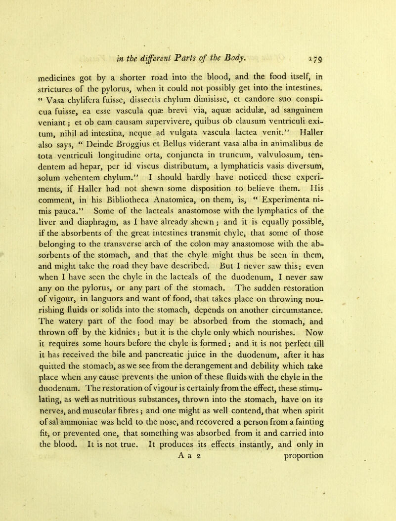 medicines got by a shorter road into the blood, and the food itself, in strictures of the pylorus, when it could not possibly get into the intestines. “ Vasa chylifera fuisse, dissectis chylum dimisisse, et candore suo conspi- cua fuisse, ea esse vascula quae brevi via, aquae acidulae, ad sanguinem veniant; et ob earn causam supervivere, quibus ob clausum ventriculi exi- tum, nihil ad intestina, neque ad vulgata vascula lactea venit.” Haller also says, “ Deinde Broggius et Bellus viderant vasa alba in aniraalibus de tota ventriculi longitudine orta, conjuncta in truncum, valvulosum, ten- dentem ad hepar, per id viscus distributum, a lymphaticis vasis diversum, solum vehentem chylum.” I should hardly have noticed these experi- ments, if Haller had not shewn some disposition to believe them. His comment, in his Bibliotheca Anatomica, on them, is, “ Experimenta ni- mis pauca.” Some of the lacteals anastomose with the lymphatics of the liver and diaphragm, as I have already shewn ; and it is equally possible, if the absorbents of the great intestines transmit chyle, that some of those belonging to the transverse arch of the colon may anastomose with the ab- sorbents of the stomach, and that the chyle might thus be seen in them, and might take the road they have described. But I never saw this; even when I have seen the chyle in the lacteals of the duodenum, I never saw any on the pylorus, or any part of the stomach. The sudden restoration of vigour, in languors and want of food, that takes place on throwing nou- rishing fluids or solids into the stomach, depends on another circumstance. The watery part of the food may be absorbed from the stomach, and thrown off by the kidnies; but it is the chyle only which nourishes. Now it requires some hours before the chyle is formed; and it is not perfect till it has received the bile and pancreatic juice in the duodenum, after it has quitted the stomach, as we see from the derangement and debility which take place when any cause prevents the union of these fluids with the chyle in the duodenum. The restoration of vigour is certainly from the eflFect, these stimu- lating, as weH as nutritious substances, thrown into the stomach, have on its nerves, and muscular fibres; and one might as well contend, that when spirit of sal ammoniac was held to the nose, and recovered a person from a fainting fit; or prevented one, that something was absorbed from it and carried into the blood. It is not true. It produces its effects instantly, and only in A a 2 proportion
