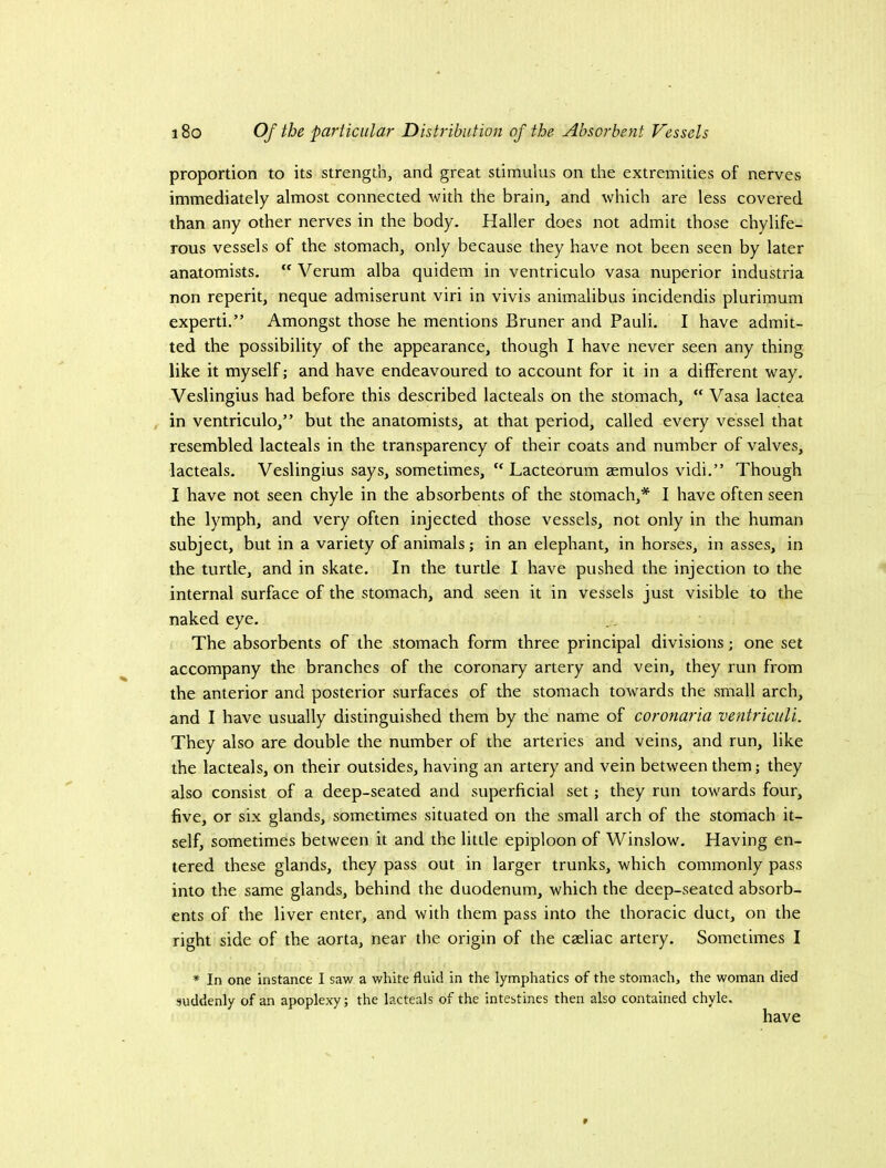 proportion to its strength, and great stimulus on the extremities of nerves immediately almost connected with the brain, and which are less covered than any other nerves in the body. Haller does not admit those chylife- rous vessels of the stomach, only because they have not been seen by later anatomists. “ Verum alba quidem in ventriculo vasa nuperior industria non reperit, neque admiserunt viri in vivis animalibus incidendis plurimum experti.” Amongst those he mentions Bruner and Pauli. I have admit- ted the possibility of the appearance, though I have never seen any thing like it myself; and have endeavoured to account for it in a different way. Veslingius had before this described lacteals on the stomach, “ Vasa lactea in ventriculo,” but the anatomists, at that period, called every vessel that resembled lacteals in the transparency of their coats and number of valves, lacteals. Veslingius says, sometimes, “ Lacteorum aemulos vidi.” Though I have not seen chyle in the absorbents of the stomach,* I have often seen the lymph, and very often injected those vessels, not only in the human subject, but in a variety of animals; in an elephant, in horses, in asses, in the turtle, and in skate. In the turtle I have pushed the injection to the internal surface of the stomach, and seen it in vessels just visible to the naked eye. The absorbents of the stomach form three principal divisions; one set accompany the branches of the coronary artery and vein, they run from the anterior and posterior surfaces of the stomach towards the small arch, and I have usually distinguished them by the name of coronaria ventriculi. They also are double the number of the arteries and veins, and run, like the lacteals, on their outsides, having an artery and vein between them; they also consist of a deep-seated and superficial set; they run towards four, five, or six glands, sometimes situated on the small arch of the stomach it- self, sometimes between it and the little epiploon of Winslow. Having en- tered these glands, they pass out in larger trunks, which commonly pass into the same glands, behind the duodenum, which the deep-seated absorb- ents of the liver enter, and with them pass into the thoracic duct, on the right side of the aorta, near the origin of the caeliac artery. Sometimes I * In one instance I saw a white fluid in the lymphatics of the stomach, the woman died suddenly of an apoplexy; the lacteals of the intestines then also contained chyle. have