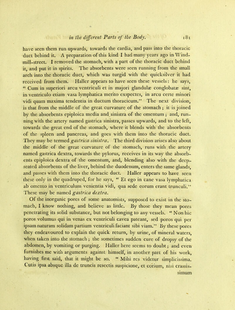 have seen them run upwards, towards the cardia, and pass into the thoracic duct behind it. A preparation of this kind I had many years ago in Wind- mill-street. I removed the stomach, with a part of the thoracic duct behind it, and put it in spirits. The absorbents were seen running from the small arch into the thoracic duct, which was turgid with the quicksilver it had received from them. Haller appears to have seen these vessels: he says, “ Cum in superiori arcu ventriculi et in majori glandulae conglobatae sint, in ventriculo etiam vasa lymphatica merito exspectes, in arcu certe minori vidi quam maxima tendentia in ductum thoracicum.” The next division, is that from the middle of the great curvature of the stomach; it is joined by the absorbents epiploica media and sinistra of the omentum ; and, run- ning with the artery named gastrica sinistra, passes upwards, and to the left, towards the great end of the stomach, where it blends with the absorbents of the spleen and pancreas, and goes with them into the thoracic duct. They may be termed gastrica sinistra. The third division arises also about the middle of the great curvature of the stomach, runs with the artery named gastrica dextra, towards the pylorus, receives in its way the absorb- ents epiploica dextra of the omentum, and, blending also with the deep- seated absorbents of the liver, behind the duodenum, enters the same glands, and passes with them into the thoracic duct. Haller appears to have seen these only in the quadruped, for he says,  Et ego in cane vasa lymphatica ab omento in ventriculum venientia vidi, qua sede eorum erant trunculi.” These may be named gastrica dextra. Of the inorganic pores of some anatomists, supposed to exist in the sto- mach, I know nothing, and believe as little. By those they mean pores penetrating its solid substance, but not belonging to any vessels. “ Non hie poros volumus qui in venas ex ventriculi cavea pateant, sed poros qui per ipsamnaturam solidam partium ventriculi faciant sibi viam.” By these pores they endeavoured to explain the quick return, by urine, of mineral waters, when taken into the stomach; the sometimes sudden cure of dropsy of the abdomen, by vomiting or purging. Haller here seems to doubt; and even furnishes me with arguments against himself, in another part of his work, having first said, that it might be so. “ Mihi res videtur simplicissima. Cutis ipsa absque ilia de truncis resectis suspicione, et corium, nisi crassis- simum