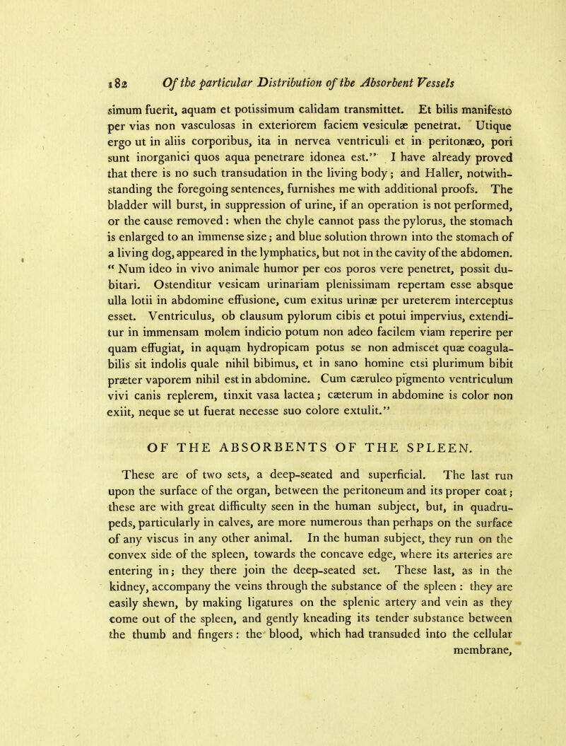 simum fuerit, aquam et potissimum calidam transmittet. Et bilis manifesto per vias non vasculosas in exteriorem faciem vesiculae penetrat. Utique ergo ut in aliis corporibus, ita in nervea ventriculi et in peritonaso, pori sunt inorganici quos aqua penetrare idonea est.” I have already proved that there is no such transudation in the living body; and Haller, notwith- standing the foregoing sentences, furnishes me with additional proofs. The bladder will burst, in suppression of urine, if an operation is not performed, or the cause removed: when the chyle cannot pass the pylorus, the stomach is enlarged to an immense size; and blue solution thrown into the stomach of a living dog, appeared in the lymphatics, but not in the cavity of the abdomen. “ Num ideo in vivo animale humor per eos poros vere penetret, possit du- bitari. Ostenditur vesicam urinariam plenissimam repertam esse absque ulla lotii in abdomine effusione, cum exitus urinae per ureterem interceptus esset. Ventriculus, ob clausum pylorum cibis et potui impervius, extendi- tur in immensam molem indicio potum non adeo facilem viam reperire per quam effugiat, in aquam hydropicam potus se non admiscet quae coagula- bilis sit indolis quale nihil bibimus, et in sano homine ctsi plurimum bibit praeter vaporem nihil est in abdomine. Cum caeruleo pigmento ventriculum vivi canis replerem, tinxit vasa lactea; caeterum in abdomine is color non exiit, neque se ut fuerat necesse suo colore extulit.” OF THE ABSORBENTS OF THE SPLEEN. These are of two sets, a deep-seated and superficial. The last run upon the surface of the organ, between the peritoneum and its proper coat; these are with great difficulty seen in the human subject, but, in quadru- peds, particularly in calves, are more numerous than perhaps on the surface of any viscus in any other animal. In the human subject, they run on the convex side of the spleen, towards the concave edge, where its arteries are entering in; they there join the deep-seated set. These last, as in the kidney, accompany the veins through the substance of the spleen : they are easily shewn, by making ligatures on the splenic artery and vein as they come out of the spleen, and gently kneading its tender substance between the thumb and fingers; the blood, which had transuded into the cellular membrane.