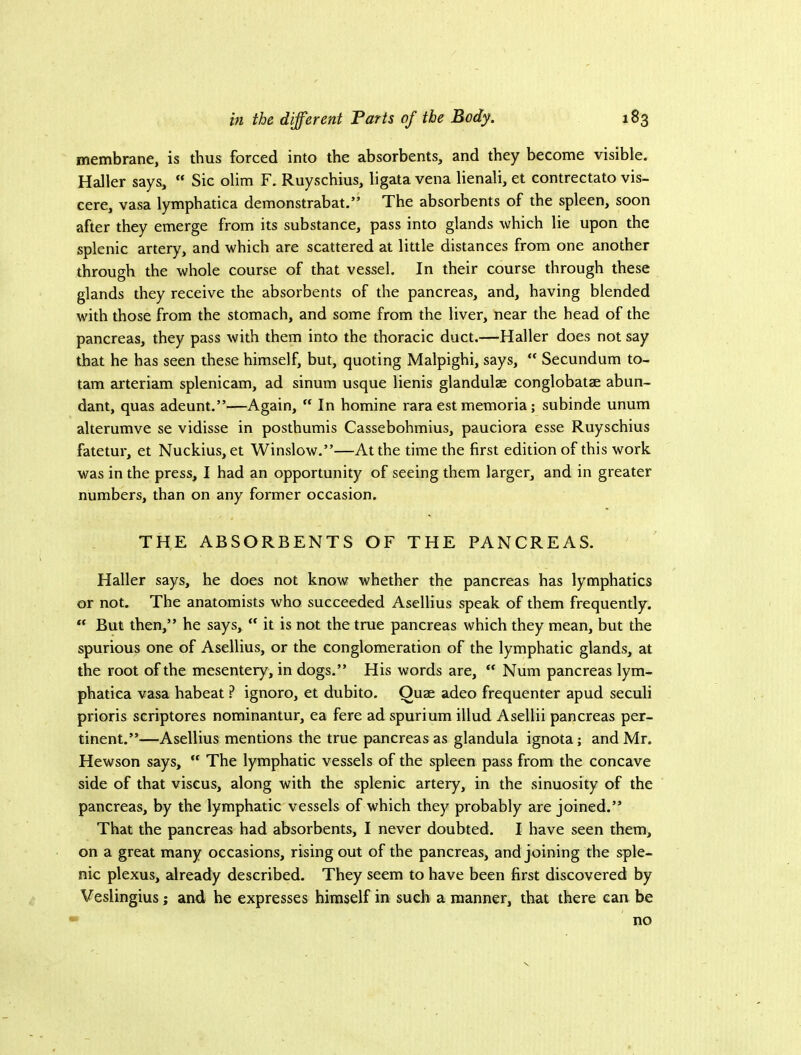 membrane, is thus forced into the absorbents, and they become visible. Haller says,  Sic olim F. Ruyschius, ligata vena lienali, et contrectato vis- cere, vasa lymphatica demonstrabat.” The absorbents of the spleen, soon after they emerge from its substance, pass into glands which lie upon the splenic artery, and which are scattered at little distances from one another through the whole course of that vessel. In their course through these glands they receive the absorbents of the pancreas, and, having blended with those from the stomach, and some from the liver, near the head of the pancreas, they pass with them into the thoracic duct.—Haller does not say that he has seen these himself, but, quoting Malpighi, says,  Secundum to- tam arteriam splenicam, ad sinum usque lienis glandulae conglobatae abun- dant, quas adeunt.”—Again, “ In homine rara est memoria; subinde unum alterumve se vidisse in posthumis Cassebohmius, paueiora esse Ruysehius fatetur, et Nuckius, et Winslow.”—At the time the first edition of this work was in the press, I had an opportunity of seeing them larger, and in greater numbers, than on any former occasion. THE ABSORBENTS OF THE PANCREAS. Haller says, he does not know whether the pancreas has lymphatics or not. The anatomists who suceeeded Asellius speak of them frequently. “ But then,” he says, “ it is not the true pancreas which they mean, but the spurious one of Asellius, or the conglomeration of the lymphatic glands, at the root of the mesentery, in dogs.” His words are, Num pancreas lym- phatica vasa habeat ? ignoro, et dubito. Quae adeo frequenter apud seculi prioris scriptores nominantur, ea fere ad spurium illud Asellii pancreas per- tinent.”—Asellius mentions the true pancreas as glandula ignota; and Mr. Hewson says,  The lymphatic vessels of the spleen pass from the concave side of that viscus, along with the splenic artery, in the sinuosity of the pancreas, by the lymphatic vessels of which they probably are joined.” That the pancreas had absorbents, I never doubted. I have seen them, on a great many occasions, rising out of the pancreas, and joining the sple- nic plexus, already described. They seem to have been first discovered by Veslingius; and he expresses himself in such a manner, that there can be no