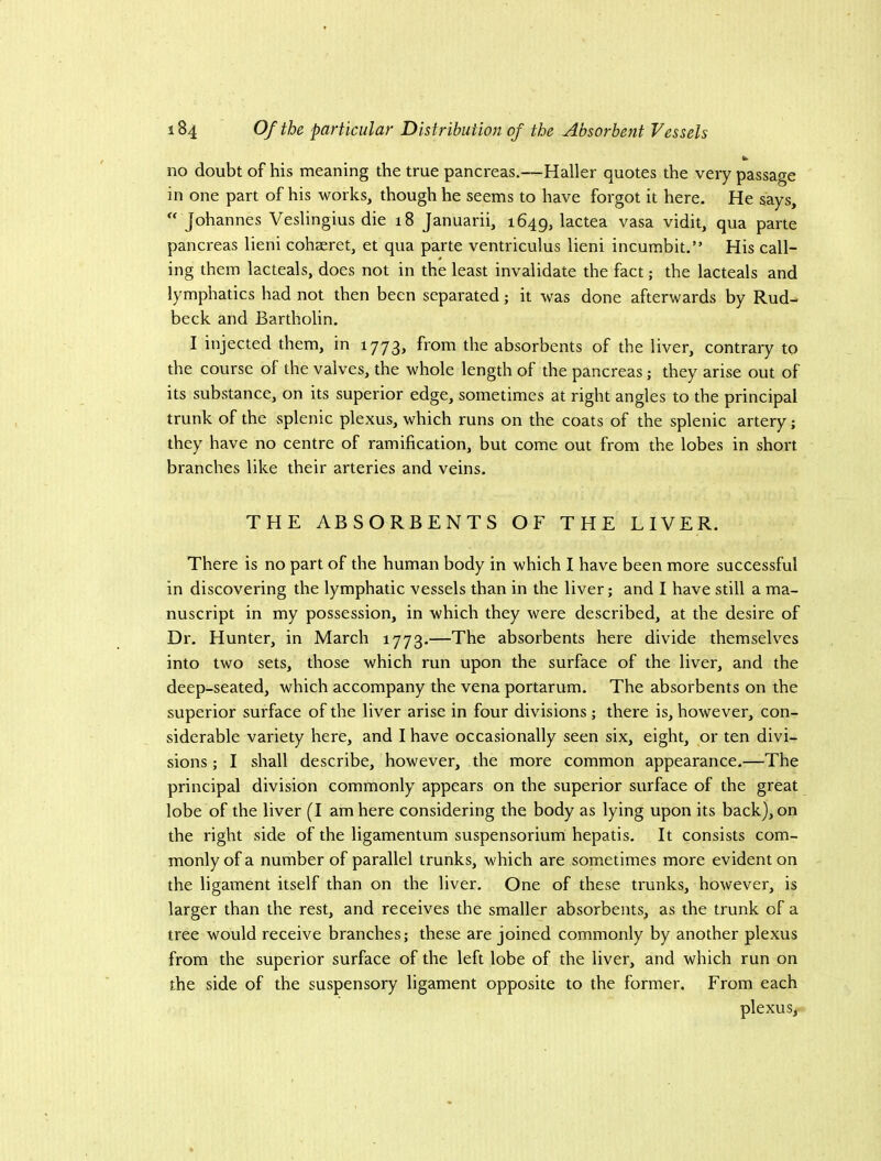 no doubt of his meaning the true pancreas.—Haller quotes the very passage in one part of his works, though he seems to have forgot it here. He says,  Johannes Veslingius die 18 Januarii, 1649, lactea vasa vidit, qua parte pancreas lieni cohaeret, et qua parte ventriculus lieni incumbit.” His call- ing them lacteals, does not in the least invalidate the fact; the lacteals and lymphatics had not then been separated; it was done afterwards by Rud- beck and Bartholin, I injected them, in 1773, from the absorbents of the liver, contrary to the course of the valves, the whole length of the pancreas; they arise out of its substance, on its superior edge, sometimes at right angles to the principal trunk of the splenic plexus, which runs on the coats of the splenic artery; they have no centre of ramification, but come out from the lobes in short branches like their arteries and veins. THE ABSORBENTS OF THE LIVER. There is no part of the human body in which I have been more successful in discovering the lymphatic vessels than in the liver; and I have still a ma- nuscript in my possession, in which they were described, at the desire of Dr, Hunter, in March 1773.—The absorbents here divide themselves into two sets, those which run upon the surface of the liver, and the deep-seated, which accompany the vena portarum. The absorbents on the superior surface of the liver arise in four divisions; there is, however, con- siderable variety here, and I have occasionally seen six, eight, or ten divi- sions ; I shall describe, however, the more common appearance,—The principal division commonly appears on the superior surface of the great lobe of the liver (I am here considering the body as lying upon its back), on the right side of the ligamentum suspensorium hepatis. It consists com- monly of a number of parallel trunks, which are sometimes more evident on the ligament itself than on the liver. One of these trunks, however, is larger than the rest, and receives the smaller absorbents, as the trunk of a tree would receive branches; these are joined commonly by another plexus from the superior surface of the left lobe of the liver, and which run on the side of the suspensory ligament opposite to the former. From each plexus,