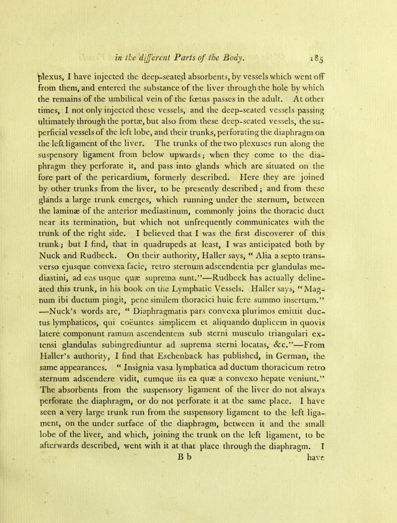 plexus, I have injected the deep-seated absorbents, by vessels which wentofF from them, and entered the substance of the liver through the hole by which the remains of the umbilical vein of the foetus passes in the adult. At other times, I not only injected these vessels, and the deep-seated vessels passing ultimately through the portae, but also from these deep-seated vessels, the su- perficial vessels of the left lobe, and their trunks, perforating the diaphragm on the left ligament of the liver. The trunks of the two plexuses run along the suspensory ligament from below upwards; when they come to the dia- phragm they perforate it, and pass into glands which are situated on the fore part of the pericardium, formerly described. Here they are joined by other trunks from the liver, to be presently described; and from these glands a large trunk emerges, which running under the sternum, between the laminae of the anterior mediastinum, commonly joins the thoracic duct near its termination, but which not unfrequently communicates with the trunk of the right side. I believed that I was the first discoverer of this trunk; but I find, that in quadrupeds at least, I was anticipated both by Nuck and Rudbeck. On their authority, Haller says,  Alia a septo trans- verso ejusque convexa facie, retro sternum adscendentia per glandulas me- diastini, ad eas usque qute suprema sunt.”—Rudbeck has actually deline- ated this trunk, in his book on the Lymphatic Vessels. Haller says, Mag- num ibi ductum pingit, pene similem thoracic! huic fere summo insertum.” —Nuck’s words are,  Diaphragmatis pars convexa plurimos emittit duc- tus lymphaticos, qui coeuntes simplicem et aliquando duplicem in quovis latere componunt ramum ascendentem sub sterni musculo triangulari ex- tensi glandulas subingrediuntur ad suprema sterni locatas, &c.”—From Haller’s authority, I find that Eschenback has published, in German, the same appearances.  Insignia vasa lymphatica ad ductum thoracicum retro sternum adscendere vidit, cumque iis ea quae a convexo hepate veniunt.” The absorbents from the suspensory ligament of the liver do not always perforate the diaphragm, or do not perforate it at the same place. I have seen a very large trunk run from the suspensory ligament to the left liga- ment, on the under surface of the diaphragm, between it and the small lobe of the liver, and which, joining the trunk on the left ligament, to be afterwards described, went with it at that place through the diaphragm. I B b have