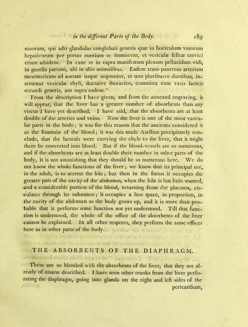 rosorum, qui adit glandulas conglobati generis quse in fasciculum vasorum hepaticorum per portas euntium se immiscent, et vesiculae felleae cervici etiam adsident. In cane et in capra manifestum plexum pellucidum vidi, in gazella parisini, alii in aliis animalibus. Eadem trans pancreas arteriam mesentericam ad aortam usque sequuntur, et uno pluribusve ductibus, in- seruntur vesiculae chyli, ductuive thoracico, commista cum vasis lacteis secundi generis, aut supra eadem.” From the description I have given, and from the annexed engraving, it will appear, that the liver has a greater number of absorbents than any viscus I have yet described. I have said, that the absorbents are at least double of the arteries and veins. Now the liver is one of the most vascu- lar parts in the body; it was for this reason that the ancients considered it as the fountain of the blood; it was this made Asellius precipitately con- clude, that the lacteals were carrying the chyle to the liver, that it might there be converted into blood. But if the blood-vessels are so numerous, and if the absorbents are at least double their number in other parts of the body, it is not astonishing-that they should be so numerous here. We do not know the whole functions of the liver; we know that its principal use, in the adult, is to secrete the bile; but then in the foetus it occupies the greater part of the cavity of the abdomen, when the bile is but little wanted, and a considerable portion of the blood, returning from the placenta, cir- culates through its substance; it occupies a less space, in proportion, in the cavity of the abdomen as the body grows up, and it is more than pro- bable that it performs some function not yet understood. Till that func- tion is understood, the whole of the office of the absorbents of the liver cannot be explained. In all other respects, they perform the same offices here as in other parts of the body. THE ABSORBENTS OF THE DIAPHRAGM. These are so blended with the absorbents of the liver, that they are al- ready of course described. I have seen other trunks from the liver perfo- rating the diaphragm, going into glands on the right and left sides of the pericardium.