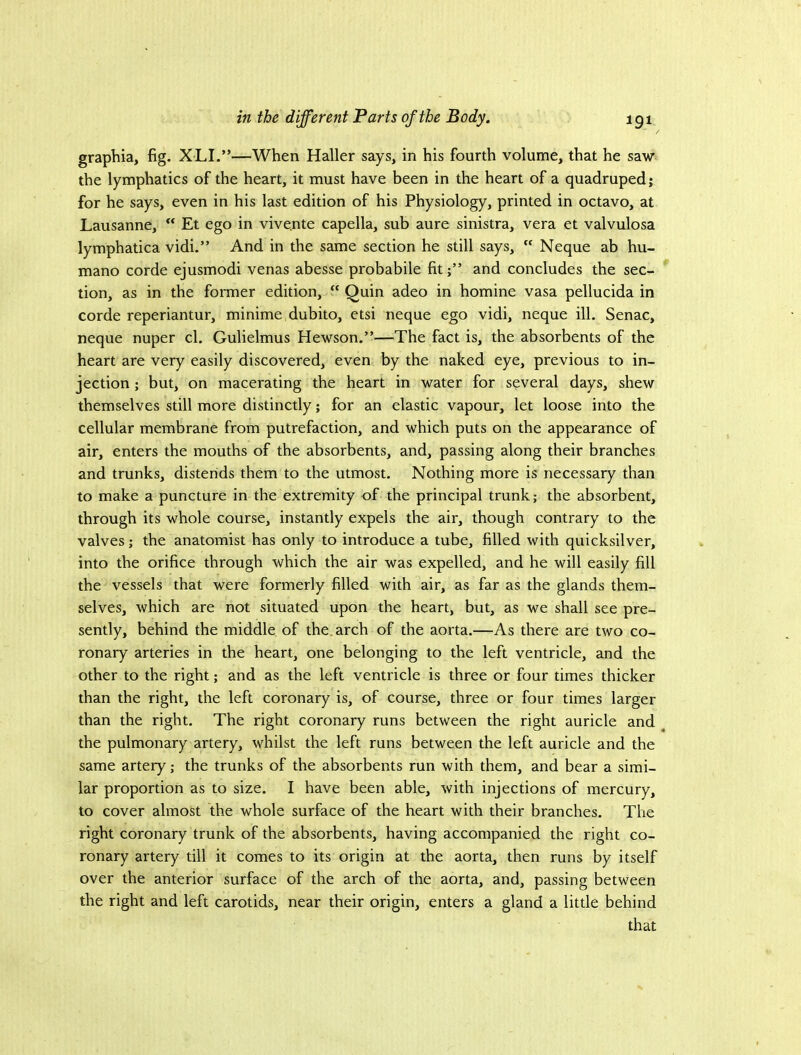 graphia, fig. XLI.”—When Haller says, in his fourth volume, that he saw the lymphatics of the heart, it must have been in the heart of a quadruped; for he says, even in his last edition of his Physiology, printed in octavo, at Lausanne,  Et ego in vivente capella, sub aure sinistra, vera et valvulosa lymphatica vidi.” And in the same section he still says,  Neque ab hu- mano corde ejusmodi venas abesse probabile fit;” and concludes the sec- tion, as in the former edition,  Quin adeo in homine vasa pellucida in corde reperiantur, minime.dubito, etsi neque ego vidi, neque ill. Senac, neque nuper cl. Gulielmus Hewson.”—The fact is, the absorbents of the heart are very easily discovered, even by the naked eye, previous to in- jection ; but, on macerating the heart in water for several days, shew themselves still more distinctly; for an elastic vapour, let loose into the cellular membrane from putrefaction, and which puts on the appearance of air, enters the mouths of the absorbents, and, passing along their branches and trunks, distends them to the utmost. Nothing more is necessary than to make a puncture in the extremity of the principal trunk; the absorbent, through its whole course, instantly expels the air, though contrary to the valves; the anatomist has only to introduce a tube, filled with quicksilver, into the orifice through which the air was expelled, and he will easily fill the vessels that were formerly filled with air, as far as the glands them- selves, which are not situated upon the heart, but, as we shall see pre- sently, behind the middle of the arch of the aorta.—As there are two co- ronary arteries in the heart, one belonging to the left ventricle, and the other to the right; and as the left ventricle is three or four times thicker than the right, the left coronary is, of course, three or four times larger than the right. The right coronary runs between the right auricle and the pulmonary artery, whilst the left runs between the left auricle and the same artery; the trunks of the absorbents run with them, and bear a simi- lar proportion as to size. I have been able, with injections of mercury, to cover almost the whole surface of the heart with their branches. The right coronary trunk of the absorbents, having accompanied the right co- ronary artery till it comes to its origin at the aorta, then runs by itself over the anterior surface of the arch of the aorta, and, passing between the right and left carotids, near their origin, enters a gland a little behind that