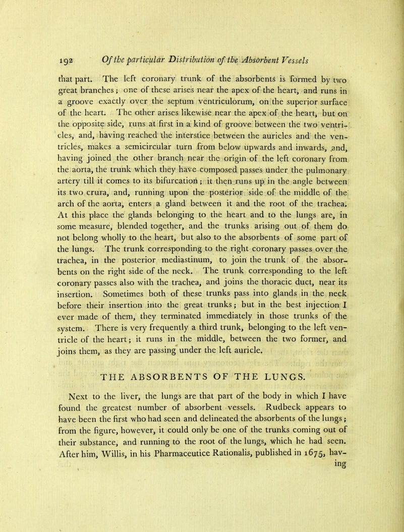 that part. The left coronary trunk of the absorbents is formed by two great branches; one of these arises near the apex of the heart, and runs in a groove exactly over the septum ventriculorum, on the superior surface of the heart. The other arises likewise near the apex of the heart, but on the opposite side, runs at first in a kind of groove between the two ventri- cles, and, having reached the interstice between the auricles and the ven- tricles, makes a semicircular turn from below upwards and inwards, .and, having joined the other branch near the origin of the left coronary from the aorta, the trunk which they haVe composed passes under the pulmonary artery till it comes to its bifurcation; it then„runs up in the angle between its two crura, and, running upon the posterior side of the middle of the arch of the aorta, enters a gland between it and the root of the trachea. At this place the glands belonging to the heart and to the lungs are, in some measure, blended together, and the trunks arising out of them do not belong wholly to the heart, but also to the absorbents of some part of the lungs. The trunk corresponding to the right coronary passes over the trachea, in the posterior mediastinum, to join the trunk of the absor- bents on the right side of the neck. The trunk corresponding to the left coronary passes also with the trachea, and joins the thoracic duct, near its insertion. Sometimes both of these trunks pass into glands in the neck before their insertion into the great trunks; but in the best injection I ever made of them, they terminated immediately in those trunks of the system. There is very frequently a third trunk, belonging to the left ven- tricle of the heart; it runs in the middle, between the two former, and joins them, as they are passing under the left auricle. THE ABSORBENTS OF THE LUNGS. Next to the liver, the lungs are that part of the body in which I have found the greatest number of absorbent vessels. Rudbeck appears to have been the first who had seen and delineated the absorbents of the lungs; from the figure, however, it could only be one of the trunks coming out of their substance, and running to the root of the lungs, which he had seen. After him, Willis, in his Pharmaceutice Rationalis, published in 1675, hav- ing