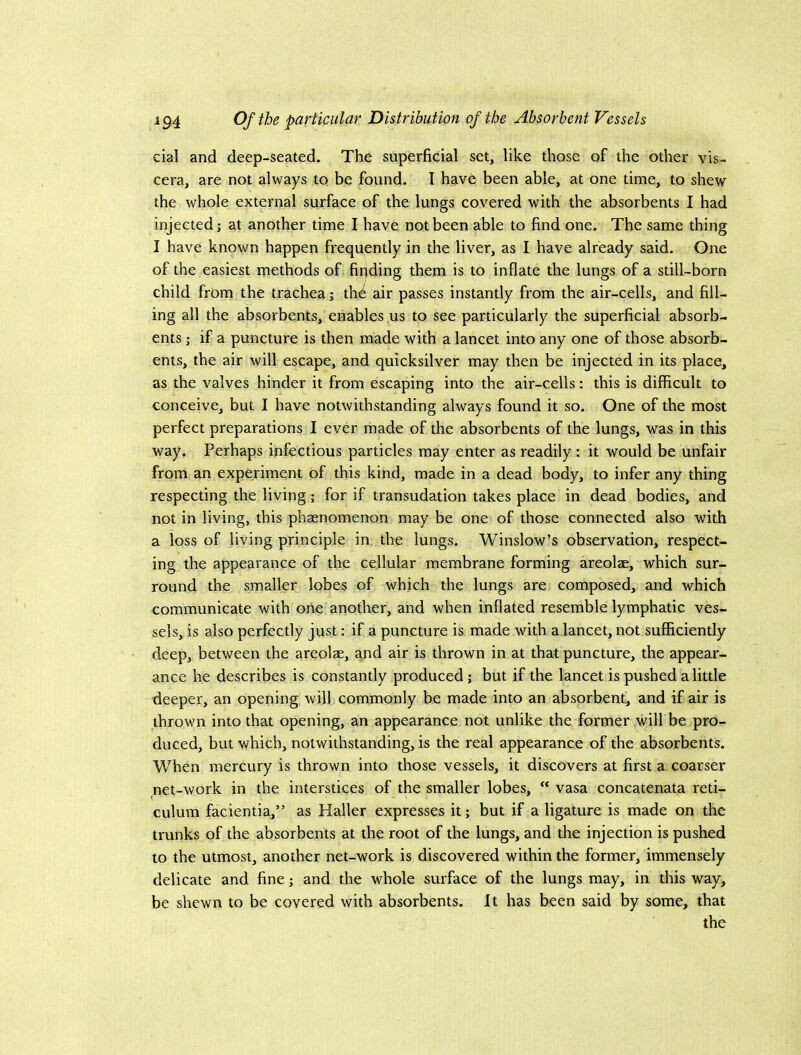 cial and deep-seated. The superficial set, like those of the other vis- cera, are not always to be found. I have been able, at one time, to shew the whole external surface of the lungs covered with the absorbents I had injected,- at another time I have not been able to find one. The same thing I have known happen frequently in the liver, as I have already said. One of the easiest methods of firjding them is to inflate the lungs of a still-born child from the trachea; \ht air passes instantly from the air-cells, and fill- ing all the absorbents, enables us to see particularly the superficial absorb- ents j if a puncture is then made with a lancet into any one of those absorb- ents, the air will escape, and quicksilver may then be injected in its place, as the valves hinder it from escaping into the air-cells: this is difficult to conceive, but I have notwithstanding always found it so. One of the most perfect preparations I ever made of the absorbents of the lungs, was in this way. Perhaps infectious particles may enter as readily : it would be unfair from an experiment of this kind, made in a dead body, to infer any thing respecting the living; for if transudation takes place in dead bodies, and not in living, this phaenomenon may be one of those connected also with a loss of living principle in the lungs. Winslow’s observation, respect- ing the appearance of the cellular membrane forming areolae, which sur- round the smaller lobe§ of which the lungs are composed, and which communicate with one another, and when inflated resemble lymphatic ves- sels, is also perfectly just; if a puncture is made with a lancet, not sufficiently deep, between the areolae, and air is thrown in at that puncture, the appear- ance he describes is constantly produced j but if the lancet is pushed a little deeper, an opening will commonly be made into an absorbent, and if air is thrown into that opening, an appearance not unlike the former will be pro- duced, but which, notwithstanding, is the real appearance of the absorbents. When mercury is thrown into those vessels, it discovers at first a coarser net-work in the interstices of the smaller lobes, vasa concatenata reti- culum facientia,” as Haller expresses it; but if a ligature is made on the trunks of the absorbents at the root of the lungs, and the injection is pushed to the utmost, another net-work is discovered within the former, immensely delicate and fine; and the whole surface of the lungs may, in this way, be shewn to be covered with absorbents. It has been said by some, that the