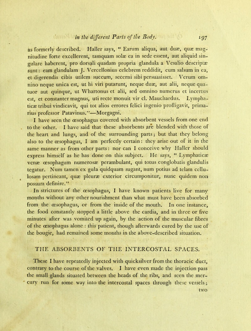 as formerly described. Haller says, “ Earum aliqua, aut duae, quae mag- nitudine forte excellerent, tamquam solae ea in sede essent, aut aliquid sin- gulare haberent, pro dorsali quadam propria glandula a Vesalio descriptae sunt: earn glandulam J. Vercellonius celebrem reddidit, cum salsum in ea, et digerendis cibis utilem succum, secerni sibi persuasisset. Verum om- nino neque unica est, ut hi viri putarunt, neque duae, aut alii, neque qua- tuor aut quinque, ut Whartonus et alii, sed omnino numerus et incertus est, et constanter magnus, uti recte monuit vir cl. Maucbardus. Lympha- ticae tribui vindicavit, qui tot alios errores felici ingenio profligavit, prima- rius professor Patavinus.”—Morgagni. I have seen the oesophagus covered with absorbent vessels from one end to the other. I have said that these absorbents are blended with those of the heart and lungs, and of the surrounding parts; but that they belong also to the oesophagus, I am perfectly certain: they arise out of it in the same manner as from other parts: nor can I conceive why Haller should express himself as he has done on this subject. He says, “ Lymphaticae venae oesophagum numerosae perambulant, qui totus conglobatis glandulis tegatur. Num tamen ex gula quidquam sugant, num potius ad telam cellu- losam pertineant, quae pleurae exterior circumponitur, nunc quidem non possum definire.” In strictures of the oesophagus, I have known patients live for many months without any other nourishment than what must have been absorbed from the oesophagus, or from the inside of the mouth. In one instance, the food constantly stopped a little above the cardia, and in three or five minutes after was vomited up again, by the action of the muscular fibres of the oesophagus alone : this patient, though afterwards cured by the use of the bougie, had remained some months in the above-described situation. THE ABSORBENTS OF THE INTERCOSTAL SPACES. These I have repeatedly injected with quicksilver from the thoracic duct, contrary to the course of the valves. I have even made the injection pass the small glands situated between the heads of the ribs, and seen the mer- cury run for some way into the intercostal spaces through these vessels; two