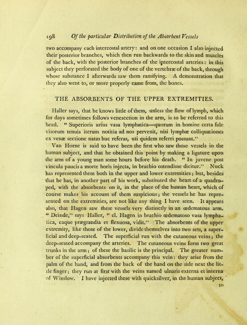 two accompany each intercostal artery: and on one occasion I also injected their posterior branches, which then run backwards to the skin and muscles of the back, with the posterior branches of the intercostal arteries: in this subject they perforated the body of one of the vertebrae of the back, through whose substance I afterwards saw them ramifying. A demonstration that they also went to, or more properly came from, the bones. THE ABSORBENTS OF THE UPPER EXTREMITIES. Haller says, that he knows little of them, unless the flow of lymph, which for days sometimes follows venesection in the arm, is to be referred to this head.  Superioris artus vasa lymphatica—quorum in homine certa fide visorum tenuis iterum notitia ad nos pervenit, nisi lymphae colliquationes ex venae sectione natas hue referas, uti quidem referri possunt.” Van Horne is said to have been the first who saw those vessels in the human subject, and that he obtained this point by making a ligature upon the arm of a young man some hours before his death. In juvene post vincula paucisa morte horis injecta, in brachio ostendisse dicitur.” Nuck has represented them both in the upper and lower extremities ; but, besides that he has, in another part of his work, substituted the heart of a quadru- ped, with the absorbents on it, in the place of the human heart, which of course makes his account of them suspicious; the vessels he has repre- sented on the extremities, are not like any thing I have seen. It appears also, that Hagen saw these vessels very distinctly in an cedematous arm. “ Deinde,” says Haller, ” cl. Hagen in brachio oedematoso vasa lympha- tica, eaque praegrandia et flexuosa, vidit.” The absorbents of the upper extremity, like those of the lower, divide themselves into two sets, a super- ficial and deep-seated. The superficial run with the cutaneous veins; the deep-seated accompany the arteries. The cutaneous veins form two great trunks in the arm; of these the basilic is the principal. The greater num- ber of the superficial absorbents accompany this vein: they arise from the palm of the hand, and from the back of the hand on the side next the lit- tle finger; they run at first'with the veins named ulnaris externa et interna of Winslow. I have injected these with quicksilver, in the human subject, to