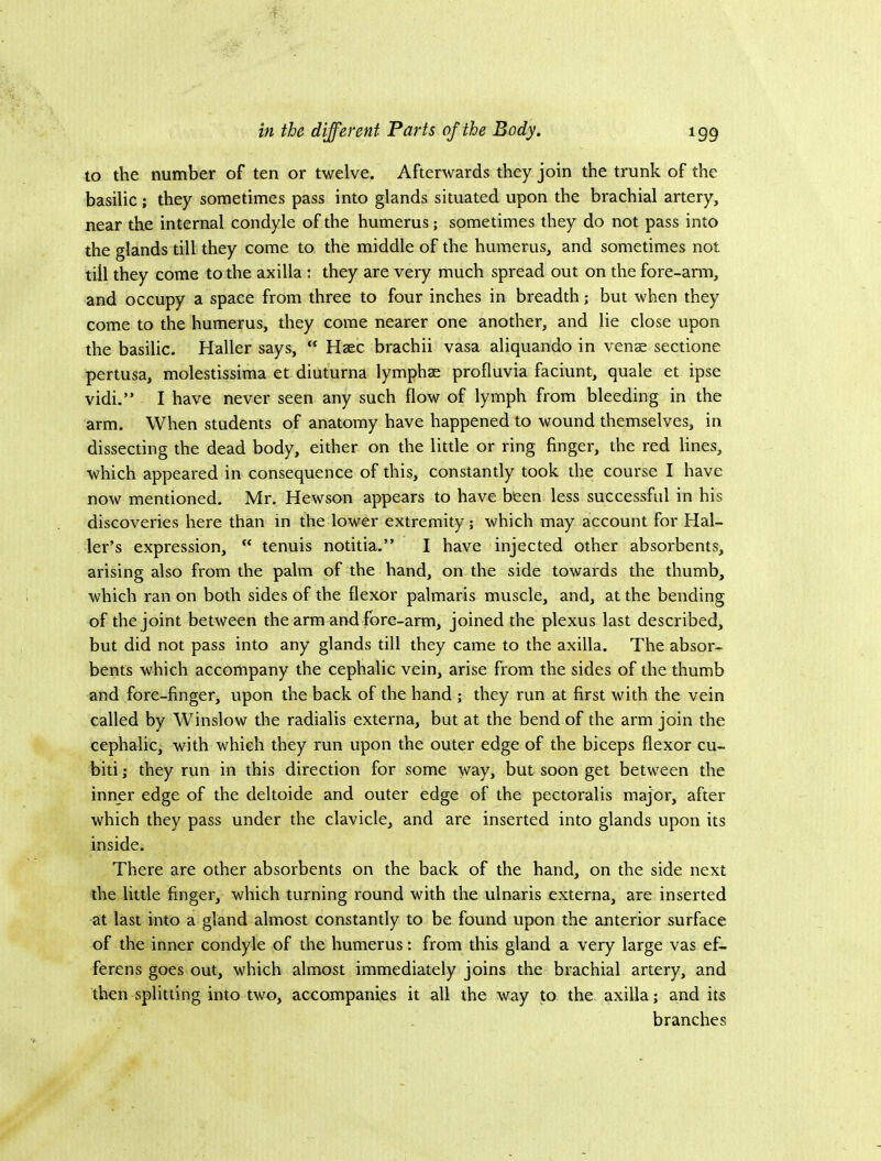 to the number of ten or twelve. Afterwards they join the trunk of the basilic; they sometimes pass into glands situated upon the brachial artery, near the internal condyle of the humerus; sometimes they do not pass into the glands till they come to the middle of the humerus, and sometimes not till they come to the axilla : they are very much spread out on the fore-arm, and occupy a space from three to four inches in breadth; but when they come to the humerus, they come nearer one another, and lie close upon the basilic. Haller says,  Haec brachii vasa aliquando in venae sectione pertusa, molestissima et diuturna lymphae profluvia faciunt, quale et ipse vidi.” I have never seen any such flow of lymph from bleeding in the arm. When students of anatomy have happened to wound themselves, in dissecting the dead body, either on the little or ring finger, the red lines, which appeared in consequence of this, constantly took the course I have now mentioned. Mr. Hewson appears to have been less successful in his discoveries here than in the lower extremity; which may account for Hal- ler’s expression, “ tenuis notitia.” I have injected other absorbents, arising also from the palm of the hand, on the side towards the thumb, which ran on both sides of the flexor palmaris muscle, and, at the bending of the joint between the arm and fore-arm, joined the plexus last described, but did not pass into any glands till they came to the axilla. The absor- bents which accompany the cephalic vein, arise from the sides of the thumb and fore-finger, upon the back of the hand ; they run at first with the vein called by Winslow the radialis externa, but at the bend of the arm join the cephalic, with which they run upon the outer edge of the biceps flexor cu~ biti; they run in this direction for some way, but soon get between the inner edge of the deltoide and outer edge of the pectoralis major, after which they pass under the clavicle, and are inserted into glands upon its inside. There are other absorbents on the back of the hand, on the side next the little finger, which turning round with the ulnaris externa, are inserted at last into a gland almost constantly to be found upon the anterior surface of the inner condyle of the humerus: from this gland a very large vas ef- ferens goes out, which almost immediately joins the brachial artery, and then splitting into two, accompanies it all the way to the axilla; and its branches