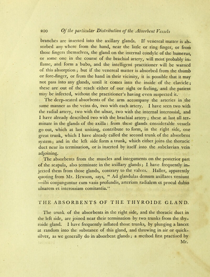 branches are inserted into the axillary glands. If venereal matter is ab- sorbed any where from the hand, near the little or ring finger, or from those fingers themselves, the gland on the internal condyle of the humerus, or some one in the course of the brachial artery, will most probably in- flame, and form a bubo, and the intelligent practitioner will be warned of this absorption ; but if the venereal matter is absorbed from the thumb or fore-finger, or from the hand in their vieinity, it is possible that it may not pass into any glands, until it comes into the inside of the clavicle; these are out of the reaeh either of our sight or feeling, and the patient may be infected, without the practitioner’s having even suspected it. The deep-seated absorbents of the arm accompany the arteries in the same manner as the veins do, two with each artery. I have seen two with the radial artery, two with the ulnar, two with the internal interossial, and I have already described two with the brachial artery; these at last all ter- minate in the glands of the axilla; from these glands considerable vessels go out, which at last uniting, contribute to form, in the right side, one great trunk, which I have already called the second trunk of the absorbent system; and in the left side form a trunk, which either joins the thoracie duct near its termination, or is inserted by itself into the subclavian vein adjoining. The absorbents from the muscles and integuments on the posterior part of the scapula, also terminate in the axillary glands; I have frequently in- jected them from those glands, contrary to the valves. Haller, apparently quoting from Mr. Hewson, says,  Ad glandulas demum axillares veniunt —ibi conjunguntur cum vasis profundis, arteriam radialem et procul dubio ulnarem et interossiam comitantia.” THE ABSORBENTS OF THE THYROIDE GLAND. The trunk of the absorbents in the right side, and the thoracic duct in the left side, are joined near their termination by two trunks from the thy- roide gland. I have frequently inflated those trunks, by plunging a lancet at random into the substance of this gland, and throwing in air or quick- silver, as we generally do in absorbent glands; a method first practised by Mr.