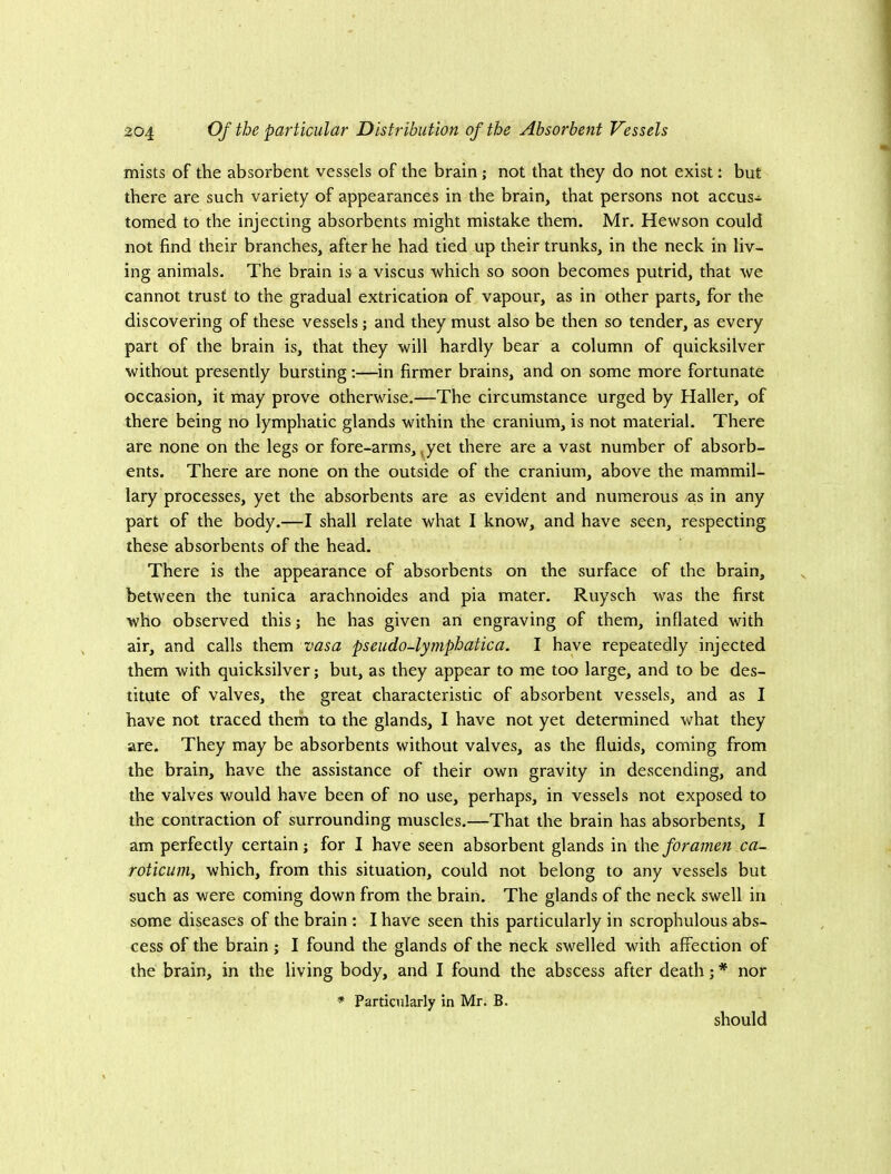 mists of the absorbent vessels of the brain; not that they do not exist: but there are such variety of appearances in the brain, that persons not accus- tomed to the injecting absorbents might mistake them. Mr. Hewson could not find their branches, after he had tied up their trunks, in the neck in liv- ing animals. The brain is a viscus which so soon becomes putrid, that we cannot trust to the gradual extrication of vapour, as in other parts, for the discovering of these vessels; and they must also be then so tender, as every part of the brain is, that they will hardly bear a column of quicksilver without presently bursting:—in firmer brains, and on some more fortunate occasion, it may prove otherwise.—The circumstance urged by Haller, of there being no lymphatic glands within the cranium, is not material. There are none on the legs or fore-arms, ^yet there are a vast number of absorb- ents. There are none on the outside of the cranium, above the mammil- lary processes, yet the absorbents are as evident and numerous as in any part of the body.—I shall relate what I know, and have seen, respecting these absorbents of the head. There is the appearance of absorbents on the surface of the brain, between the tunica arachnoides and pia mater. Ruysch was the first who observed this; he has given an engraving of them, inflated with air, and calls them vasa pseudo-lymphatica. I have repeatedly injected them with quicksilver; but, as they appear to me too large, and to be des- titute of valves, the great characteristic of absorbent vessels, and as I have not traced them to the glands, I have not yet determined what they are. They may be absorbents without valves, as the fluids, coming from the brain, have the assistance of their own gravity in descending, and the valves would have been of no use, perhaps, in vessels not exposed to the contraction of surrounding muscles.—That the brain has absorbents, I am perfectly certain; for I have seen absorbent glands in the foramen ca- roticuniy which, from this situation, could not belong to any vessels but such as were coming down from the brain. The glands of the neck swell in some diseases of the brain ; I have seen this particularly in scrophulous abs- cess of the brain; I found the glands of the neck swelled with affection of the brain, in the living body, and I found the abscess after death; * nor * Particularly in Mr. B. should