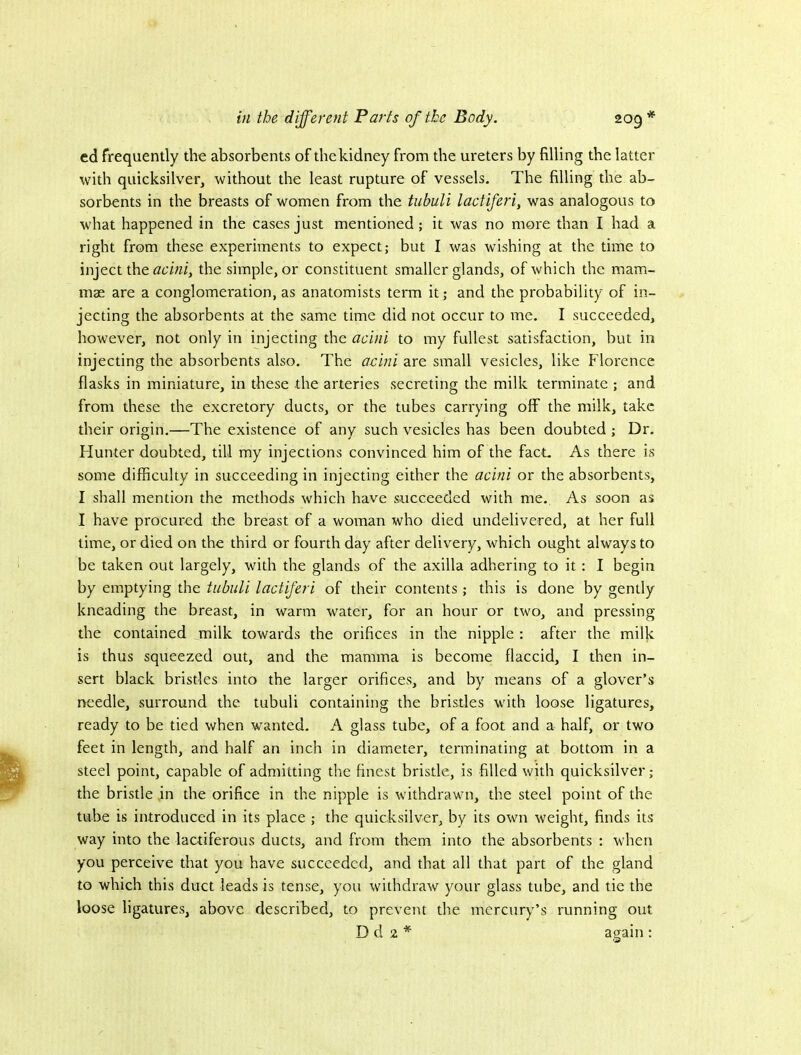 ed frequently the absorbents of the kidney from the ureters by filling the latter with quicksilver, without the least rupture of vessels. The filling the ab- sorbents in the breasts of women from the tubuli lactiferi, was analogous to what happened in the cases just mentioned; it was no more than I had a right from these experiments to expect; but I was wishing at the time to inject the acini, the simple, or constituent smaller glands, of which the mam- mae are a conglomeration, as anatomists term it; and the probability of in- jecting the absorbents at the same time did not occur to me. I succeeded, however, not only in injecting the acini to my fullest satisfaction, but in injecting the absorbents also. The acini are small vesicles, like Florence flasks in miniature, in these the arteries secreting the milk terminate ; and from these the excretory ducts, or the tubes carrying off the milk, take their origin.—The existence of any such vesicles has been doubted ; Dr. Flunter doubted, till my injections convinced him of the fact. As there is some difficulty in succeeding in injecting either the acini or the absorbents, I shall mention the methods which have succeeded with me. As soon as I have procured the breast of a woman who died undelivered, at her full lime, or died on the third or fourth day after delivery, which ought always to be taken out largely, with the glands of the axilla adhering to it: I begin by emptying the tubuli lactiferi of their contents; this is done by gently kneading the breast, in warm water, for an hour or two, and pressing the contained milk towards the orifices in the nipple : after the milk is thus squeezed out, and the mamma is become flaccid, I then in- sert black bristles into the larger orifices, and by means of a glover’s needle, surround the tubuli containing the bristles with loose ligatures, ready to be tied when wanted. A glass tube, of a foot and a half, or two feet in length, and half an inch in diameter, terminating at bottom in a steel point, capable of admitting the finest bristle, is filled with quicksilver; the bristle in the orifice in the nipple is withdrawn, the steel point of the tube is introduced in its place ; the quicksilver, by its own weight, finds its way into the lactiferous ducts, and from them into the absorbents ; when you perceive that you have succeeded, and that all that part of the gland to which this duct leads is tense, you withdraw your glass tube, and tie the loose ligatures, above described, to prevent the mercury’s running out D d 2 * awain : O