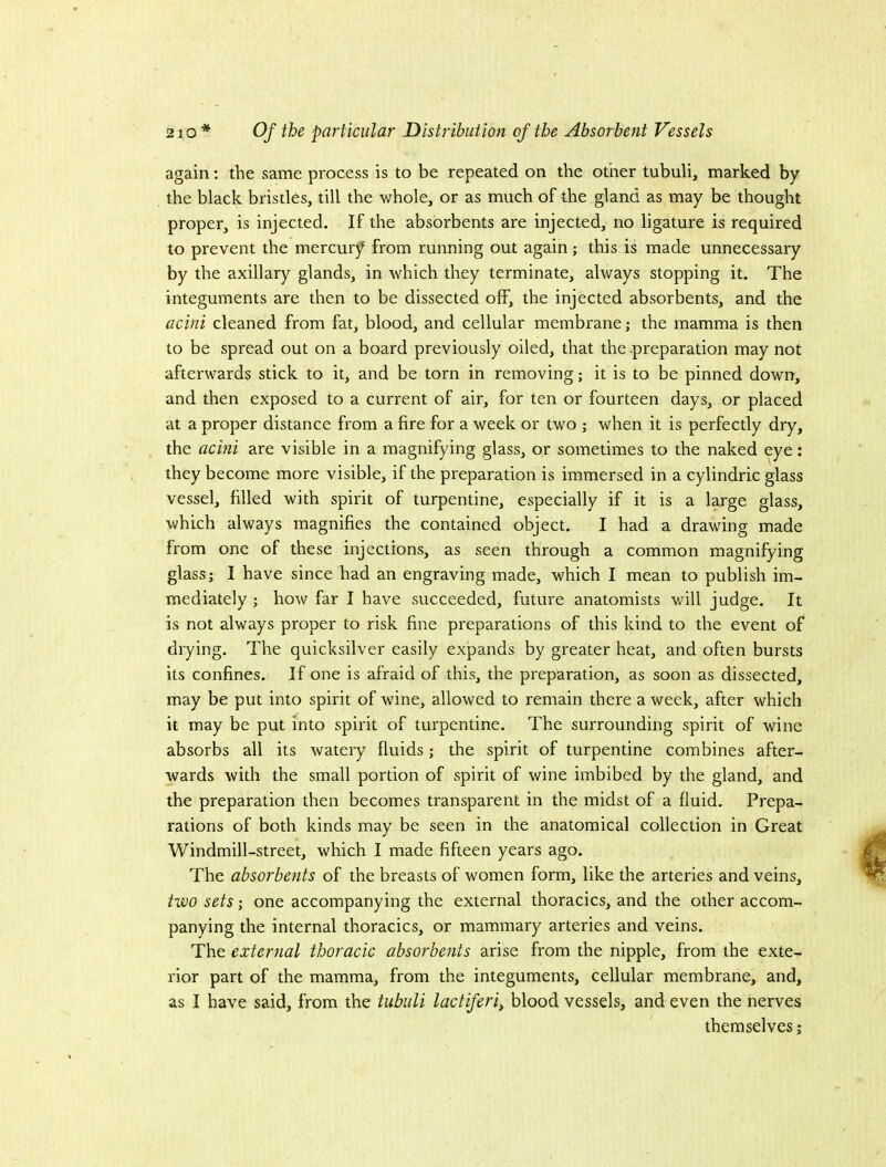 again: the same process is to be repeated on the other tubuli, marked by the black bristles, till the whole, or as much of the gland as may be thought proper, is injected. If the absorbents are injected, no ligature is required to prevent the mercurj^ from running out again; this is made unnecessary by the axillary glands, in which they terminate, always stopping it. The integuments are then to be dissected off, the injected absorbents, and the acini cleaned from fat, blood, and cellular membrane; the mamma is then to be spread out on a board previously oiled, that the preparation may not afterwards stick to it, and be torn in removing; it is to be pinned down, and then exposed to a current of air, for ten or fourteen days, or placed at a proper distance from a fire for a week or two ; when it is perfectly dry, the acmi are visible in a magnifying glass, or sometimes to the naked eye; they become more visible, if the preparation is immersed in a cylindric glass vessel, filled with spirit of turpentine, especially if it is a large glass, which always magnifies the contained object. I had a drawing made from one of these injections, as seen through a common magnifying glass; I have since had an engraving made, which I mean to publish im- mediately ; how far I have succeeded, future anatomists will judge. It is not always proper to risk fine preparations of this kind to the event of drying. The quicksilver easily expands by greater heat, and often bursts its confines. If one is afraid of this, the preparation, as soon as dissected, may be put into spirit of wine, allowed to remain there a week, after which it may be put into spirit of turpentine. The surrounding spirit of wine absorbs all its watery fluids; the spirit of turpentine combines after- wards with the small portion of spirit of wine imbibed by the gland, and the preparation then becomes transparent in the midst of a fluid. Prepa- rations of both kinds may be seen in the anatomical collection in Great Windmill-street, which I made fifteen years ago. The absorbents of the breasts of women form, like the arteries and veins, two sets; one accompanying the external thoracics, and the other accom- panying the internal thoracics, or mammary arteries and veins. The external thoracic absorbents arise from the nipple, from the exte- rior part of the mamma, from the integuments, cellular membrane, and, as I have said, from the tubuli lactiferiy blood vessels, and even the nerves themselves;